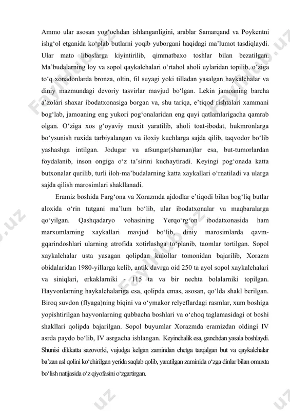 , qolipda emas, asosan, qo‘lda shakl berilgan. biroq suvdon (flyaga)ning biqini va o‘ymakor relyeflardagi rasmlar, xum boshiga yopishtirilgan hayvonlarning qubbacha boshlari va o‘choq taglamasidagi ot boshi shakllari qolipda bajarilgan. sopol buyumlar xorazmda eramizdan oldingi iv asrda paydo bo‘lib, iv asrgacha ishlangan. keyinchalik esa, ganchdan yasala boshlaydi. shunisi dikkatta sazovorki, vujudga kelgan zamindan chetga tarqalgan but va qaykalchalar ba’zan asl qolini ko‘chirilgan yerida saqlab qolib, yaratilgan zaminida o‘zga dinlar bilan omuxta bo‘lish natijasida o‘z qiyofasini o‘zgartirgan. o‘lkamizda kadim zamonlarda butlar o‘rnida bir bo‘lak tosh shaklidan marxumning ruxini bildirgan qo‘g‘irchoqlargacha ishlatilgani ma’lum. xx asr boshida zarafshon daryobo‘yi axolisi yigit yoki kiz kabri ustiga jinsiga monand ko‘girchok qo‘yib, marxum liboslaridan tikilgan ko‘ylakka yasantirishgan. toshkentda xx asr boshida xam qabrlarga qo‘g‘irchoq qo‘yishgan ekan. ya’ni bu odat marxumga xamrox berib, tiriklarga tegmasligini iltijo etishni bildirgan. shuningdek, marxum ruxi kelib, qabr toshida qo‘nishiga ishonishgan. farg‘ona vodiysi qirg‘izlari xx asr boshida ham marxumning tasvirini yasab, unda ruhi …