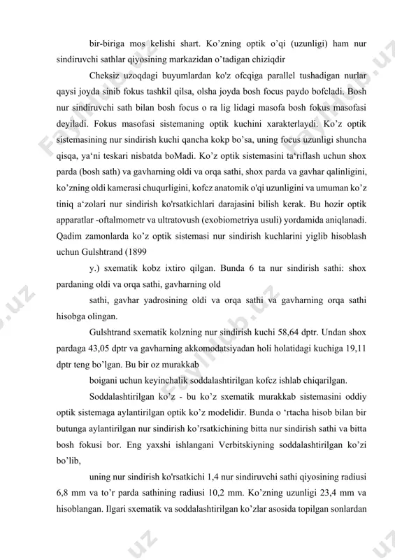o’tadigan chiziqdir cheksiz uzoqdagi buyumlardan ko'z ofcqiga parallel tushadigan nurlar qaysi joyda sinib fokus tashkil qilsa, olsha joyda bosh focus paydo bofcladi. bosh nur sindiruvchi sath bilan bosh focus o ra lig lidagi masofa bosh fokus masofasi deyiladi. fokus masofasi sistemaning optik kuchini xarakterlaydi. ko’z optik sistemasining nur sindirish kuchi qancha kokp bo’sa, uning focus uzunligi shuncha qisqa, ya‘ni teskari nisbatda bomadi. ko’z optik sistemasini ta‘riflash uchun shox parda (bosh sath) va gavharning oldi va orqa sathi, shox parda va gavhar qalinligini, ko’zning oldi kamerasi chuqurligini, kofcz anatomik o'qi uzunligini va umuman ko’z tiniq a‘zolari nur sindirish ko'rsatkichlari darajasini bilish kerak. bu hozir optik apparatlar -oftalmometr va ultratovush (exobiometriya usuli) yordamida aniqlanadi. qadim zamonlarda ko’z optik sistemasi nur sindirish kuchlarini yiglib hisoblash uchun gulshtrand (1899 y.) sxematik kobz ixtiro qilgan. bunda 6 ta nur sindirish sathi: shox pardaning oldi va orqa sathi, gavharning old sathi, gavhar yadrosining oldi va orqa …