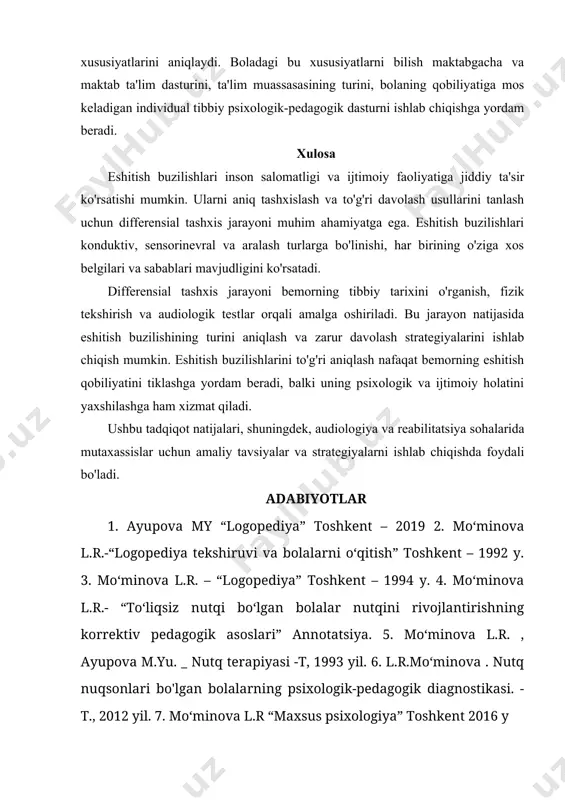 a mos keladigan individual tibbiy psixologik-pedagogik dasturni ishlab chiqishga yordam beradi. xulosa eshitish buzilishlari inson salomatligi va ijtimoiy faoliyatiga jiddiy ta'sir ko'rsatishi mumkin. ularni aniq tashxislash va to'g'ri davolash usullarini tanlash uchun differensial tashxis jarayoni muhim ahamiyatga ega. eshitish buzilishlari konduktiv, sensorinevral va aralash turlarga bo'linishi, har birining o'ziga xos belgilari va sabablari mavjudligini ko'rsatadi. differensial tashxis jarayoni bemorning tibbiy tarixini o'rganish, fizik tekshirish va audiologik testlar orqali amalga oshiriladi. bu jarayon natijasida eshitish buzilishining turini aniqlash va zarur davolash strategiyalarini ishlab chiqish mumkin. eshitish buzilishlarini to'g'ri aniqlash nafaqat bemorning eshitish qobiliyatini tiklashga yordam beradi, balki uning psixologik va ijtimoiy holatini yaxshilashga ham xizmat qiladi. ushbu tadqiqot natijalari, shuningdek, audiologiya va reabilitatsiya sohalarida mutaxassislar uchun amaliy tavsiyalar va strategiyalarni ishlab chiqishda foydali bo'ladi. adabiyotlar 1. ayupova my “logopediya” toshkent – 2019 2. mo‘minova l.r.-“logopediya tekshiruvi va bolalarni o‘qitish” toshkent – 1992 y. 3. mo‘minova l.r. – “logopediya” toshkent – 1994 …