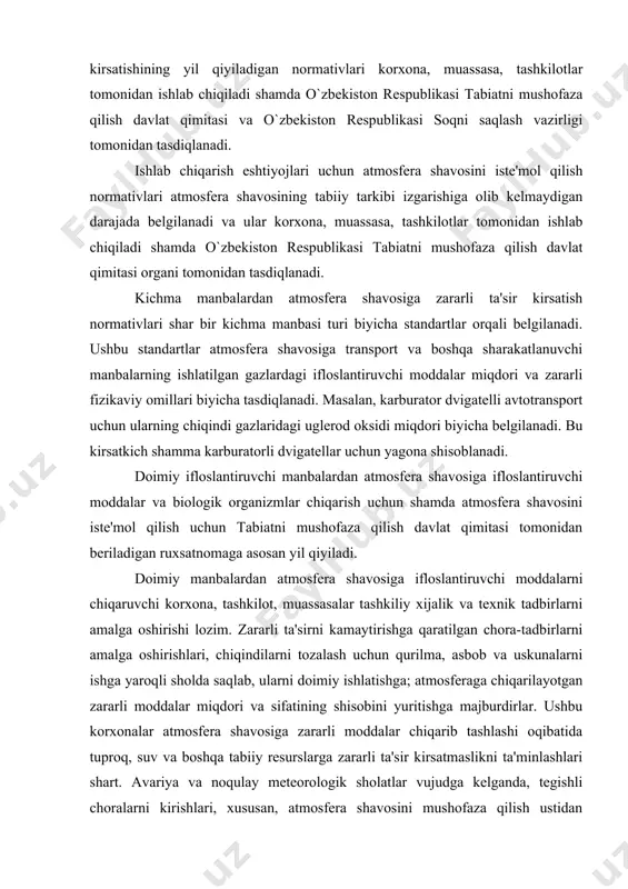 ifloslantiruvchi manbalardan atmosfera shavosiga ifloslantiruvchi moddalar va biologik organizmlar chiqarish uchun shamda atmosfera shavosini iste'mol qilish uchun tabiatni mushofaza qilish davlat qimitasi tomonidan beriladigan ruxsatnomaga asosan yil qiyiladi. doimiy manbalardan atmosfera shavosiga ifloslantiruvchi moddalarni chiqaruvchi korxona, tashkilot, muassasalar tashkiliy xijalik va texnik tadbirlarni amalga oshirishi lozim. zararli ta'sirni kamaytirishga qaratilgan chora-tadbirlarni amalga oshirishlari, chiqindilarni tozalash uchun qurilma, asbob va uskunalarni ishga yaroqli sholda saqlab, ularni doimiy ishlatishga; atmosferaga chiqarilayotgan zararli moddalar miqdori va sifatining shisobini yuritishga majburdirlar. ushbu korxonalar atmosfera shavosiga zararli moddalar chiqarib tashlashi oqibatida tuproq, suv va boshqa tabiiy resurslarga zararli ta'sir kirsatmaslikni ta'minlashlari shart. avariya va noqulay meteorologik sholatlar vujudga kelganda, tegishli choralarni kirishlari, xususan, atmosfera shavosini mushofaza qilish ustidan nazorat olib boruvchi organlarni ogoshlantirish, ifloslanish sababini bartaraf etishi shamda atmosferaga zararli ta'sir kirsatishni tixtatishi lozim. atmosfera shavosini mushofaza etishda davlat organlarining faoliyati katta ashamiyatga ega. atmosfera shavosini mushofaza qilish soshasida davlat boshqaruvini o`zbekiston respublikasi vazirlar mashkamasi, …