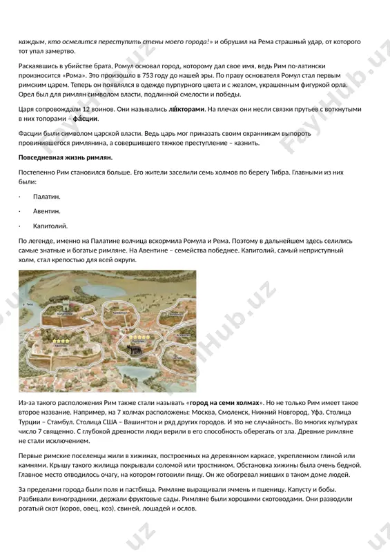 ым фигуркой орла. орел был для римлян символом власти, подлинной смелости и победы. царя сопровождали 12 воинов. они назывались ли́кторами. на плечах они несли связки прутьев с воткнутыми в них топорами – фа́сции. фасции были символом царской власти. ведь царь мог приказать своим охранникам выпороть провинившегося римлянина, а совершившего тяжкое преступление – казнить. повседневная жизнь римлян. постепенно рим становился больше. его жители заселили семь холмов по берегу тибра. главными из них были: · палатин. · авентин. · капитолий. по легенде, именно на палатине волчица вскормила ромула и рема. поэтому в дальнейшем здесь селились самые знатные и богатые римляне. на авентине – семейства победнее. капитолий, самый неприступный холм, стал крепостью для всей округи. из-за такого расположения рим также стали называть «город на семи холмах». но не только рим имеет такое второе название. например, на 7 холмах расположены: москва, смоленск, нижний новгород, уфа. столица турции – стамбул. столица сша – вашингтон и …