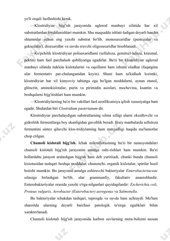va geksozalar), disaxaridlar va suvda eravchi oligosaxaridlar hisoblanadi. · ko'pchilik klostridiyiar polisaxaridlami (selluloza, gemitsel-luloza, kraxmal, pektin) ham faol parchalash qobiliyatiga egadirlar. ba'zi bir klostridiyiar uglerod manbayi sifatida nuklein kislotalarini va oqsillarni ham ishiata oladhar (faqatgina ular fermentativ par-chalanganidan keyin). shuni ham ta'kidlash lozimki, klostridiyiar har xil kimyoviy tabiatga ega bo'lgan moddalarni, aynan etanol, glitscrin, aminokislotalar, purin va pirimidin asoslari, mochevina, ksantin va boshqalarni bijg'itishlari ham mumkin. · klostridiylarning ba'zi bir vakillari faol azotfiksatsiya qilish xususiyatiga bam egadir. shulardan biri clostridium pasterianum dir. klostridiyiar parchalaydigan substratlarning xilma xilligi ularni oksidlovchi va gidrolitik fermentlarga boy ekanligidan guvohlik beradi. ilraiy manbalarda selluloza fermentini sintez qiluvchi klos-tridiylaming ham mavjudligi haqida ma'lumotlar chop ctilgan. chumoli kislotali bijg'ish. ichak mikroflorasining ba'zi bir namoyondalari chumoli kislotali bijg'ish jarayonini amalga oshi-rishlari ham mumkin. ba'zi hollardabu jarayon aralashgan bijgish ham deb yuritiiadi, chunki bunda chumoli kisiotasidan tashqari boshqa moddalar, chunonchi, organik kislotalar, spirtlar hosil boiishi mumkin. bu jarayonni amalga …