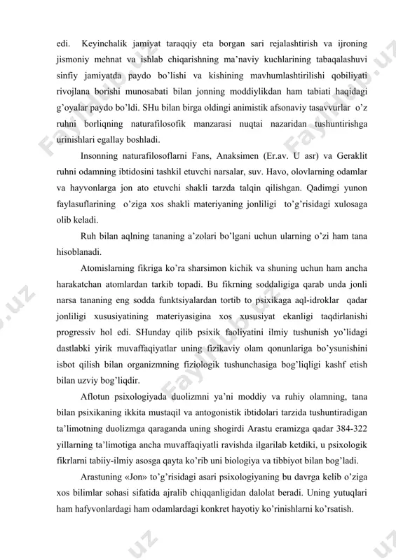 larning ta’limotiga ancha muvaffaqiyatli ravishda ilgarilab ketdiki, u psixologik fikrlarni tabiiy-ilmiy asosga qayta ko’rib uni biologiya va tibbiyot bilan bog’ladi. arastuning «jon» to’g’risidagi asari psixologiyaning bu davrga kelib o’ziga xos bilimlar sohasi sifatida ajralib chiqqanligidan dalolat beradi. uning yutuqlari ham hafyvonlardagi ham odamlardagi konkret hayotiy ko’rinishlarni ko’rsatish. tasvirlash, tahlil qilish bilan bog’liq edi. arastu ruhiy faoliyatni o’rganishning tjriba metodini ob’ektiv metodni himoya qilib chiqqan edi. geraklit, demokrit, aflotun, arastularning ta’limotlari keyingi asrda psixologik g’oyalarning rviojlanishida tayanch nuqtaga asos bo’ldi. asta-sekin ruh haqidagi tushuncha hayotning barcha ko’rinishlariga nisbatan qo’llanavermasdan faqat hozirgi biz psixika deb atayotgan darajaga nisbatan qo’llanadi. psixika kategoriyasining zamirida ong haqidagi tushuncha maydonga keldi. kishi faqat idrok va tafakkurga ega bo’lib qolmasan balki ularning unga mansubligini e’tirof etishga ixtiyoriy harakatlar qilibgina qolmasdan balki balki bu harakatlarni uning ham kamayayotganini bilishga qodirdir. bir vaqtlar yagona hisoblangan ruh haqidagi tushuncha organizmning tuzilish va funktsiyalarni tajriba tariqasida tadqiq etish borasidagi taraqqiyotning , …