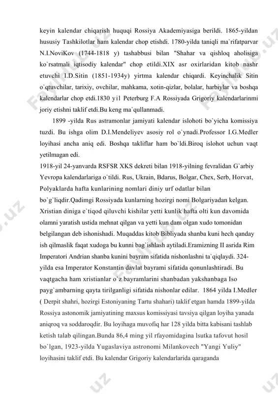 tida nishonlar edilar. 1864 yilda i.medler ( derpit shahri, hozirgi estoniyaning tartu shahari) taklif etgan hamda 1899-yiida rossiya astonomik jamiyatining maxsus komissiyasi tavsiya qilgan loyiha yanada aniqroq va soddaroqdir. bu loyihaga muvofiq har 128 yilda bitta kabisani tashlab ketish talab qilingan.bunda 86,4 ming yil rfayomidagina lsutka tafovut hosil bo`lgan, 1923-yilda yugaslaviya astronomi milankovech "yangi yuliy" loyihasini taklif etdi. bu kalendar grigoriy kalendarlarida qaraganda aniqroqdir.unda astronomik vaqtga nisbatan 1 sutkalik tafovut 43,2 ming yil davomida to`planadi.ammo unda kabisa yillar tizimi murakkabroqdir. har 900 yilda 7 ta kabisa yili chiqarib tashlanadi. 1920-30 yillardayoq jenevadagi millatlar ligasi huzurida kalendar islohotini tayyorlash qumitalari tuzilgan. 2-jahon urushi tufayli bu ish to`xtab qolgan. 1353-yilda xindiston yangi isloh lohyihasi bilan chiqdi.bmt ning iqtisodiy va sotsial kengashi hafta kunlari oy, kunlari bo`yicha ko`chib yurishni hamda haftalarning kvartallari o`rtasida bo`linib ketishini istisno qiluvchi doimiy kalendar loyihasini 1934-yilda ma`qulladi. har bir kvartalda oylar o`rtasida bo`linmaydigan 13 tadan 7 kunlik hafta …