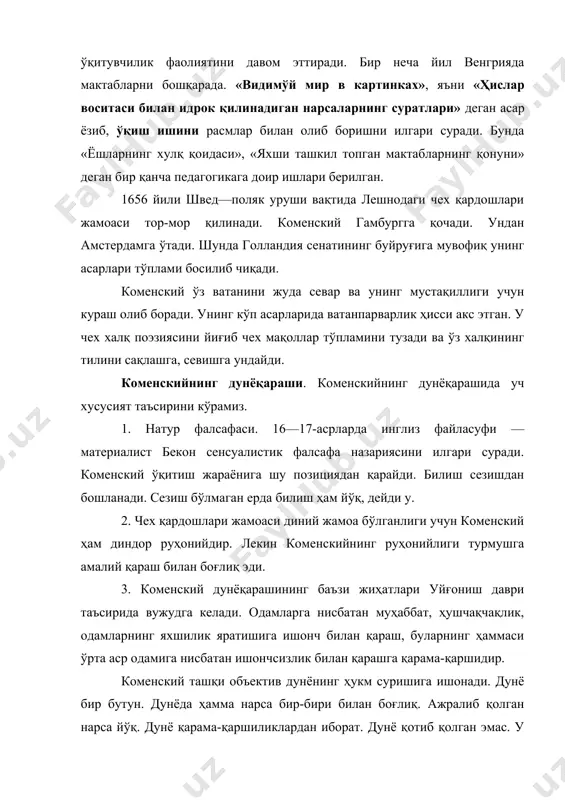 вақтида лешнодаги чех қардошлари жамоаси тор-мор қилинади. коменский гамбургга қочади. ундан амстердамга ўтади. шунда голландия сенатининг буйруғига мувофиқ унинг асарлари тўплами босилиб чиқади. коменский ўз ватанини жуда севар ва унинг мустақиллиги учун кураш олиб боради. унинг кўп асарларида ватанпарварлик ҳисси акс этган. у чех халқ поэзиясини йиғиб чех мақоллар тўпламини тузади ва ўз халқининг тилини сақлашга, севишга ундайди. коменскийнинг дунёқараши. коменскийнинг дунёқарашида уч хусусият таъсирини кўрамиз. 1. натур фалсафаси. 16—17-асрларда инглиз файласуфи — материалист бекон сенсуалистик фалсафа назариясини илгари суради. коменский ўқитиш жараёнига шу позициядан қарайди. билиш сезишдан бошланади. сезиш бўлмаган ерда билиш ҳам йўқ, дейди у. 2. чех қардошлари жамоаси диний жамоа бўлганлиги учун коменский ҳам диндор руҳонийдир. лекин коменскийнинг руҳонийлиги турмушга амалий қараш билан боғлиқ эди. 3. коменский дунёқарашининг баъзи жиҳатлари уйғониш даври таъсирида вужудга келади. одамларга нисбатан муҳаббат, ҳушчақчақлик, одамларнинг яхшилик яратишига ишонч билан қараш, буларнинг ҳаммаси ўрта аср одамига нисбатан ишончсизлик билан қарашга қарама-қаршидир. коменский ташқи …