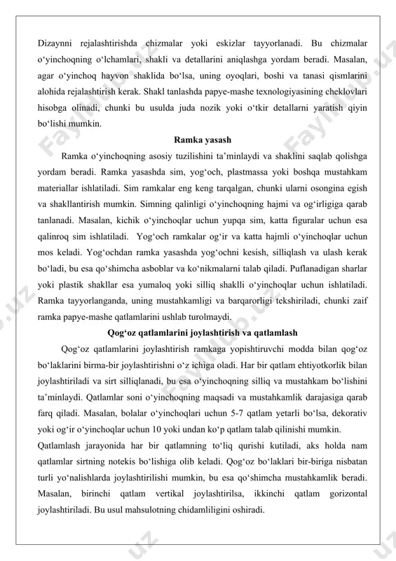 choqlar uchun mos keladi. yog‘ochdan ramka yasashda yog‘ochni kesish, silliqlash va ulash kerak bo‘ladi, bu esa qo‘shimcha asboblar va ko‘nikmalarni talab qiladi. puflanadigan sharlar yoki plastik shakllar esa yumaloq yoki silliq shaklli o‘yinchoqlar uchun ishlatiladi. ramka tayyorlanganda, uning mustahkamligi va barqarorligi tekshiriladi, chunki zaif ramka papye-mashe qatlamlarini ushlab turolmaydi. qog‘oz qatlamlarini joylashtirish va qatlamlash qog‘oz qatlamlarini joylashtirish ramkaga yopishtiruvchi modda bilan qog‘oz bo‘laklarini birma-bir joylashtirishni o‘z ichiga oladi. har bir qatlam ehtiyotkorlik bilan joylashtiriladi va sirt silliqlanadi, bu esa o‘yinchoqning silliq va mustahkam bo‘lishini ta’minlaydi. qatlamlar soni o‘yinchoqning maqsadi va mustahkamlik darajasiga qarab farq qiladi. masalan, bolalar o‘yinchoqlari uchun 5-7 qatlam yetarli bo‘lsa, dekorativ yoki og‘ir o‘yinchoqlar uchun 10 yoki undan ko‘p qatlam talab qilinishi mumkin. qatlamlash jarayonida har bir qatlamning to‘liq qurishi kutiladi, aks holda nam qatlamlar sirtning notekis bo‘lishiga olib keladi. qog‘oz bo‘laklari bir-biriga nisbatan turli yo‘nalishlarda joylashtirilishi mumkin, bu esa qo‘shimcha mustahkamlik beradi. masalan, birinchi qatlam vertikal …