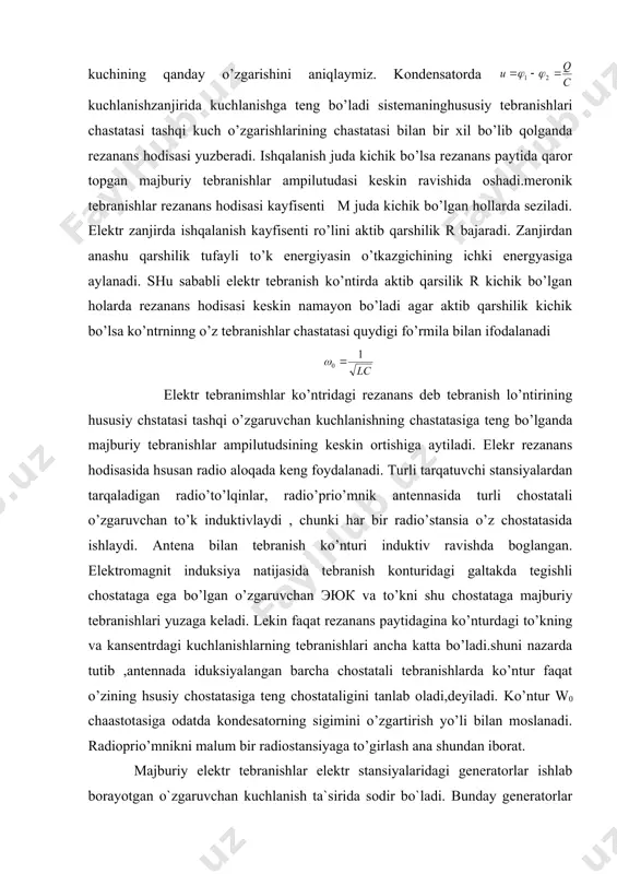 o’nturi induktiv ravishda boglangan. elektromagnit induksiya natijasida tebranish konturidagi galtakda tegishli chostataga ega bo’lgan o’zgaruvchan эюк va to’kni shu chostataga majburiy tebranishlari yuzaga keladi. lekin faqat rezanans paytidagina ko’nturdagi to’kning va kansentrdagi kuchlanishlarning tebranishlari ancha katta bo’ladi.shuni nazarda tutib ,antennada iduksiyalangan barcha chostatali tebranishlarda ko’ntur faqat o’zining hsusiy chostatasiga teng chostataligini tanlab oladi,deyiladi. ko’ntur w0 chaastotasiga odatda kondesatorning sigimini o’zgartirish yo’li bilan moslanadi. radioprio’mnikni malum bir radiostansiyaga to’girlash ana shundan iborat. majburiy elektr tebranishlar elektr stansiyalaridagi generatorlar ishlab borayotgan o`zgaruvchan kuchlanish ta`sirida sodir bo`ladi. bunday generatorlar radioaloqa uchun zarur bo`lgan yuqori chastotali tebranishlarni hosil qila olmaydi. buning uchun generator rotori juda katta tezlik bilan aylanishi kerak bo`ladi. yuqori chastotali tebranishlar boshqa tashqi qurilmalar, masalaqn tranzistorli generatorlar yordamida xosil qilinadi. tranzistorli generator deb atalishiga sabab shuki, uning asosiy qismlaridan biri transistordir. erkin tebranishlar yuzaga kelishi mumkin bo`lgan sistema ichida energiya manbai mavjud, deb faraz qilaylik. agar sitemaning r qarshilikni rezistorda energiya …
