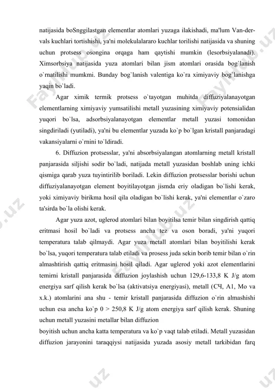 irda bo`la olishi kerak. agar yuza azot, uglerod atomlari bilan boyitilsa temir bilan singdirish qattiq eritmasi hosil bo`ladi va protsess ancha tez va oson boradi, ya'ni yuqori temperatura talab qilmaydi. agar yuza metall atomlari bilan boyitilishi kerak bo`lsa, yuqori temperatura talab etiladi va prosess juda sekin borib temir bilan o`rin almashtirish qattiq eritmasini hosil qiladi. agar uglerod yoki azot elementlarini temirni kristall panjarasida diffuzion joylashish uchun 129,6-133,8 k j/g atom energiya sarf qilish kerak bo`lsa (aktivatsiya energiyasi), metall (сч, a1, mo va x.k.) atomlarini ana shu - temir kristall panjarasida diffuzion o`rin almashishi uchun esa ancha ko`p 0 > 250,8 k j/g atom energiya sarf qilish kerak. shuning uchun metall yuzasini metallar bilan diffuzion boyitish uchun ancha katta temperatura va ko`p vaqt talab etiladi. metall yuzasidan diffuzion jarayonini taraqqiysi natijasida yuzada asosiy metall tarkibidan farq qiladigan har xil qatlamlar qosil bo`lishi mumkin, erish darajasi har xil bo`lgan qattiq eritma qatlam …
