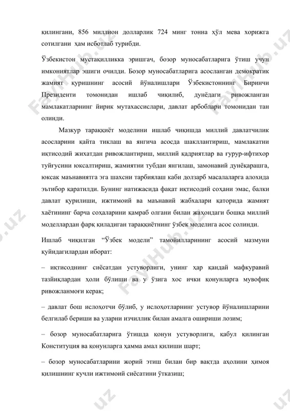 зор муносабатларига ўтиш учун имкониятлар эшиги очилди. бозор муносабатларига асосланган демократик жамият қуришнинг асосий йўналишлари ўзбекистоннинг биринчи президенти томонидан ишлаб чиқилиб, дунёдаги ривожланган мамлакатларнинг йирик мутахассислари, давлат арбоблари томонидан тан олинди. мазкур тараққиёт моделини ишлаб чиқишда миллий давлатчилик асосларини қайта тиклаш ва янгича асосда шакллантириш, мамлакатни иқтисодий жихатдан ривожлантириш, миллий қадриятлар ва ғурур-ифтихор туйғусини юксалтириш, жамиятни тубдан янгилаш, замонавий дунёқарашга, юксак маънавиятга эга шахсни тарбиялаш каби долзарб масалаларга алохида эътибор қаратилди. бунинг натижасида фақат иқтисодий соҳани эмас, балки давлат қурилиши, ижтимоий ва маънавий жабхалари қаторида жамият хаётининг барча соҳаларини қамраб олгани билан жаҳондаги бошқа миллий моделлардан фарқ қиладиган тараққиётнинг ўзбек моделига асос солинди. ишлаб чиқилган “ўзбек модели” тамойилларининг асосий мазмуни қуйидагилардан иборат: – иқтисоднинг сиёсатдан устуворлиги, унинг ҳар қандай мафкуравий тазйиқлардан ҳоли бўлиши ва у ўзига хос ички қонунларга мувофиқ ривожланмоғи керак; – давлат бош ислоҳотчи бўлиб, у ислоҳотларнинг устувор йўналишларини белгилаб бериши ва уларни изчиллик билан амалга ошириши лозим; …