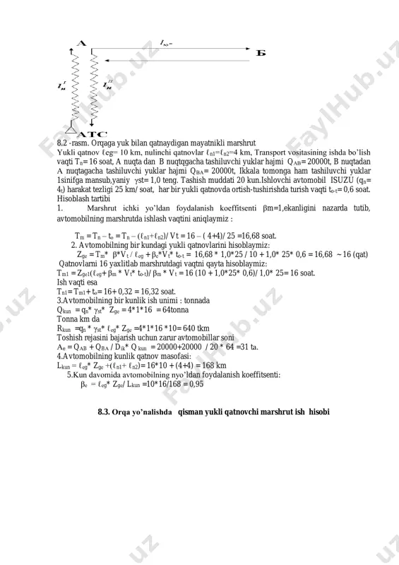 ni hisoblashda quydagi birlamchi ko’rsatkichlarni olamiz. 8.2 -rasm. orqaga yuk bilan qatnaydigan mayatnikli marshrut yukli qatnov ℓеg= 10 km, nulinchi qatnovlar ℓn1=ℓn2=4 km, transport vositasining ishda bo’lish vaqti tn= 16 soat, a nuqta dan b nuqtqgacha tashiluvchi yuklar hajmi qаb= 20000t, b nuqtadan а nuqtagacha tashiluvchi yuklar hajmi qbа= 20000t, ikkala tomonga ham tashiluvchi yuklar 1sinifga mansub,yaniy γst= 1,0 teng. tashish muddati 20 kun.ishlovchi avtomobil isuzu (qn= 4t) harakat tezligi 25 km/ soat, har bir yukli qatnovda ortish-tushirishda turish vaqti to-t= 0,6 soat. hisoblash tartibi 1. marshrut ichki yo’ldan foydalanish koeffitsenti βm=1,ekanligini nazarda tutib, avtomobilning marshrutda ishlash vaqtini aniqlaymiz : tm = tn – tо = tn – (ℓn1+ℓn2)/ vt = 16 – ( 4+4)/ 25 =16,68 soat. 2. avtomobilning bir kundagi yukli qatnovlarini hisoblaymiz: zgе = tm* β*vt / ℓеg + βе*vt* to-t = 16,68 * 1,0*25 / 10 + 1,0* 25* 0,6 = 16,68 ~ 16 (qat) qatnovlarni …