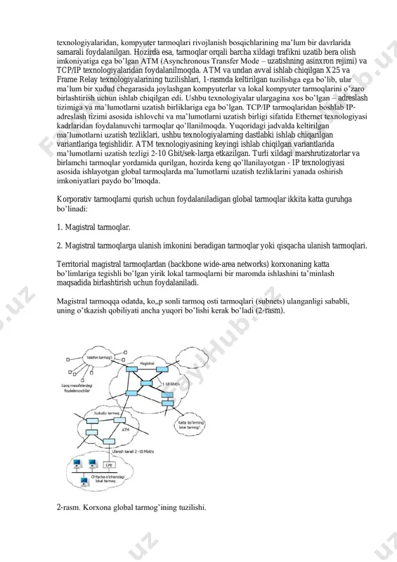 kadrlaridan foydalanuvchi tarmoqlar qo’llanilmoqda. yuqoridagi jadvalda keltirilgan ma’lumotlarni uzatish tezliklari, ushbu texnologiyalarning dastlabki ishlab chiqarilgan variantlariga tegishlidir. atm texnologiyasining keyingi ishlab chiqilgan variantlarida ma’lumotlarni uzatish tezligi 2-10 gbit/sek-larga etkazilgan. turli xildagi marshrutizatorlar va birlamchi tarmoqlar yordamida qurilgan, hozirda keng qo’llanilayotgan - ip texnologiyasi asosida ishlayotgan global tarmoqlarda ma’lumotlarni uzatish tezliklarini yanada oshirish imkoniyatlari paydo bo’lmoqda. korporativ tarmoqlarni qurish uchun foydalaniladigan global tarmoqlar ikkita katta guruhga bo’linadi: 1. magistral tarmoqlar. 2. magistral tarmoqlarga ulanish imkonini beradigan tarmoqlar yoki qisqacha ulanish tarmoqlari. territorial magistral tarmoqlardan (backbone wide-area networks) korxonaning katta bo’limlariga tegishli bo’lgan yirik lokal tarmoqlarni bir maromda ishlashini ta’minlash maqsadida birlashtirish uchun foydalaniladi. magistral tarmoqqa odatda, ko„p sonli tarmoq osti tarmoqlari (subnets) ulanganligi sababli, uning o’tkazish qobiliyati ancha yuqori bo’lishi kerak bo’ladi (2-rasm). 2-rasm. korxona global tarmog’ining tuzilishi. magistral tarmoqlarga ulanish imkonini beradigan tarmoqlar deganda, katta bo’lmagan lokal tarmoqlarni va alohida ishlaydigan kompyuterlarni, korxona markaziy tarmog’i bilan bog’laydigan territorial tarmoqlar tushuniladi. …