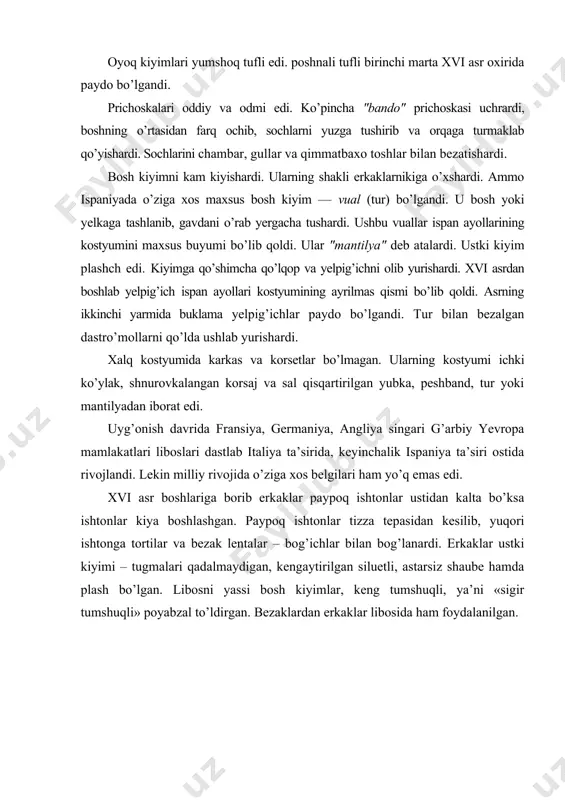 di. xalq kostyumida karkas va korsetlar bo’lmagan. ularning kostyumi ichki ko’ylak, shnurovkalangan korsaj va sal qisqartirilgan yubka, peshband, tur yoki mantilyadan iborat edi. uyg’onish davrida fransiya, germaniya, angliya singari g’arbiy yevropa mamlakatlari liboslari dastlab italiya ta’sirida, keyinchalik ispaniya ta’siri ostida rivojlandi. lekin milliy rivojida o’ziga xos belgilari ham yo’q emas edi. xvi asr boshlariga borib erkaklar paypoq ishtonlar ustidan kalta bo’ksa ishtonlar kiya boshlashgan. paypoq ishtonlar tizza tepasidan kesilib, yuqori ishtonga tortilar va bezak lentalar – bog’ichlar bilan bog’lanardi. erkaklar ustki kiyimi – tugmalari qadalmaydigan, kengaytirilgan siluetli, astarsiz shaube hamda plash bo’lgan. libosni yassi bosh kiyimlar, keng tumshuqli, ya’ni «sigir tumshuqli» poyabzal to’ldirgan. bezaklardan erkaklar libosida ham foydalanilgan. adabiyotlar: 1. karimov i.a. istiqlol va ma’naviyat. – t.: «о’zbekiston», 1994. 2. mirziyoyev sh.m. buyuk kelajagimizni mard va olijanob xalqimiz bilan birga quramiz. – t.: «o’zbekiston», 2017. 3. хаkimov а.а. o’zbekiston san’ati. – т., 2001. 4. abdullayev n.u. san’at tarixi. 1-tom. – …