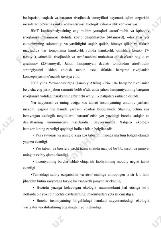 i boshqarish, saqlash va barqaror rivojlanish tamoyillari bayonoti, iqlim o'zgarishi masalalari bo'yicha ramka konventsiyasi; biologik xilma-xillik konvensiyasi. bmt konferentsiyasining eng muhim yutuqlari «atrof-muhit va iqtisodiy rivojlanish muammosi alohida ko'rib chiqilmaydi» (4-tamoyil), «davlatlar yer ekotizimining salomatligi va yaxlitligini saqlab qolish, himoya qilish va tiklash maqsadida har tomonlama hamkorlik ruhida hamkorlik qilishlari kerak» (7-tamoyil), «tinchlik, rivojlanish va atrof-muhitni muhofaza qilish o'zaro bogliq va ajralmas» (25-tamoyil). jahon hamjamiyati davlati tomonidan atrof-muhit strategiyasini ishlab chiqish uchun asos sifatida barqaror rivojlanish kontsepsiyasini o'rnatish tavsiya etildi. 2002 yilda yoxannesburgda (janubiy afrika) «rio+10» barqaror rivojlanish bo'yicha eng yirik jahon sammiti bolib o'tdi, unda jahon hamjamiyatining barqaror rivojlanish yolidagi harakatining birinchi o'n yillik natijalari sarhisob qilindi. yer sayyorasi va uning o'ziga xos tabiati insoniyatning umumiy yashash makoni, yagona uyi hamda yashash vositasi hisoblanadi. shuning uchun yuz berayotgan ekologik tangliklarni bartaraf etish yer yuzidagi barcha xalqlar va davlatlarning umuminsoniy vazifasidir. sayyoramizda xalqaro ekologik hamkorlikning zarurligi quyidagi holla r bila …