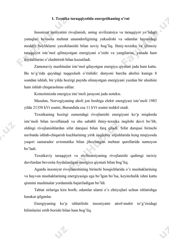 ini ortib borishi bilan ham bog’liq. energiyaga ehtiyoj uzluksiz orta borgan. energiya manbalarini va energiyani bir turdan ikkinchi turga aylantirish yangi usullarini izlashga ehtiyoj sezilgan. bugungi kunga kelib quyosh energiyasi, organik yoqilg’i energiyasi, kimyo energiyasi, daryo, dengiz va okeanlardagi suvni energiyasi, shamol energiyasi va yadro energiyasidan foydalanilmoqda. kelajakda engil elementlar sintezidan hosil bo’ladigan termoyadro energiyasidan foydalanish muammosi ustidan ishlar olib borilmoqda. bu muammo hal etilsa, energiya zahiralarning tugab borayotganligiga qaramasdan insoniyat energiyaga bo’lgan kelajakdagi ehtiyoji to’la qondirilishi mumkin. 2. energetikani texnika taraqqiyotiga ta‟siri texnikani shiddatli taraqqiyoti va uning hozirdagi darajasiga, energiyaning yangi turlaridan, birinchi navbatda elektr energiyasidan foydalanmasdan etib bo’lmas edi. elektr energiyasi inson hayotida keng qo’llaniladi. mubolag’asiz aytish mumkinki, zamonaviy jamiyatning mo’’tadil hayoti elektr energiyasiz tassavur etish qiyin. elektr energiyasi sanoatda turli-xil mexanizmlarni harakatga keltirish uchun va bevosita texnologik jarayonlarda, transport keng foydalaniladi. zamonaviy aloqa vositalarining - telegraf, telefon, radio, televideniya - ishlashi elektr energiyasidan foydalanishga asoslangan. kibernetika, hisoblash …