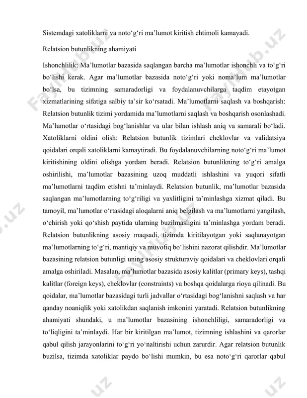 ni olishga yordam beradi. relatsion butunlikning to‘g‘ri amalga oshirilishi, ma’lumotlar bazasining uzoq muddatli ishlashini va yuqori sifatli ma’lumotlarni taqdim etishni ta’minlaydi. relatsion butunlik, ma’lumotlar bazasida saqlangan ma’lumotlarning to‘g‘riligi va yaxlitligini ta’minlashga xizmat qiladi. bu tamoyil, ma’lumotlar o‘rtasidagi aloqalarni aniq belgilash va ma’lumotlarni yangilash, o‘chirish yoki qo‘shish paytida ularning buzilmasligini ta’minlashga yordam beradi. relatsion butunlikning asosiy maqsadi, tizimda kiritilayotgan yoki saqlanayotgan ma’lumotlarning to‘g‘ri, mantiqiy va muvofiq bo‘lishini nazorat qilishdir. ma’lumotlar bazasining relatsion butunligi uning asosiy strukturaviy qoidalari va cheklovlari orqali amalga oshiriladi. masalan, ma’lumotlar bazasida asosiy kalitlar (primary keys), tashqi kalitlar (foreign keys), cheklovlar (constraints) va boshqa qoidalarga rioya qilinadi. bu qoidalar, ma’lumotlar bazasidagi turli jadvallar o‘rtasidagi bog‘lanishni saqlash va har qanday noaniqlik yoki xatolikdan saqlanish imkonini yaratadi. relatsion butunlikning ahamiyati shundaki, u ma’lumotlar bazasining ishonchliligi, samaradorligi va to‘liqligini ta’minlaydi. har bir kiritilgan ma’lumot, tizimning ishlashini va qarorlar qabul qilish jarayonlarini to‘g‘ri yo‘naltirishi uchun zarurdir. agar relatsion butunlik buzilsa, tizimda xatoliklar …