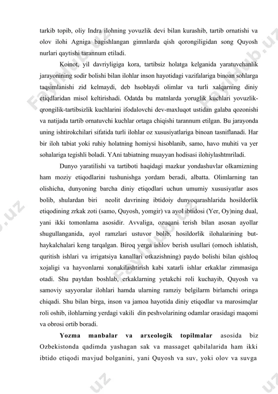 , oy)ning dual, ya�ni ikki tomonlama asosidir. avvaliga, ozuqani terish bilan asosan ayollar shug�ullanganida, ayol ramzlari ustuvor bo�lib, hosildorlik ilohalarining but-haykalchalari keng tarqalgan. biroq yerga ishlov berish usullari (omoch ishlatish, quritish ishlari va irrigatsiya kanallari o�tkazishning) paydo bo�lishi bilan qishloq xo�jaligi va hayvonlarni xonakilashtirish kabi xatarli ishlar erkaklar zimmasiga o�tadi. shu paytdan boshlab, erkaklarning yetakchi roli kuchayib, quyosh va samoviy sayyoralar ilohlari hamda ularning ramziy belgilarm birlamchi o�ringa chiqadi. shu bilan birga, inson va jamoa hayotida diniy e�tiqodlar va marosimqlar roli oshib, ilohlarning yerdagi vakili � din peshvolarining odamlar orasidagi maqomi va obro�si ortib boradi. yozma manbalar va arxeologik topilmalar asosida biz o�zbekistonda qadimda yashagan sak va massaget qabilalarida ham ikki ibtido e�tiqodi mavjud bo�lganini, ya�ni quyosh va suv, yoki olov va suvga topinishni belgilashimiz mumkin. strabonning aytishicha, massagetlar quyoshni xudo deb, unga otlarni qurbonlik keltirgan. qator olimlarning fikricha xorazmning qadimgi nomi xvayrizem» �- «quyoshli yer» yoki «quyosh yeri», degani …