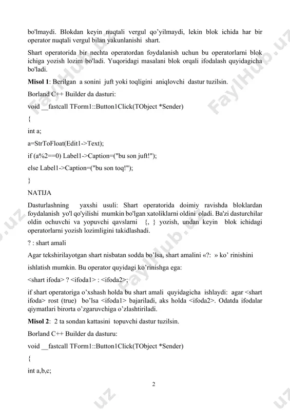 ilsin. borland c++ builder da dasturi: void __fastcall tform1::button1click(tobject *sender) { int a; a=strtofloat(edit1->text); if (a%2==0) label1->caption=("bu son juft!"); else label1->caption=("bu son toq!"); } natija dasturlashning yaxshi usuli: shart operatorida doimiy ravishda bloklardan foydalanish yo'l qo'yilishi mumkin bo'lgan xatoliklarni oldini oladi. ba'zi dasturchilar oldin ochuvchi va yopuvchi qavslarni {, } yozish, undan keyin blok ichidagi operatorlarni yozish lozimligini takidlashadi. ? : shart amali agar tеkshirilayotgan shart nisbatan sоdda bo’lsa, shart amalini «?: » ko’ rinishini ishlatish mumkin. bu operator quyidagi ko’rinishga ega: ? : ; if shart оpеratоriga o’хshash hоlda bu shart amali quyidagicha ishlaydi: agar rоst (true) bo’lsa bajariladi, aks hоlda . оdatda ifоdalar qiymatlari birоrta o’zgaruvchiga o’zlashtiriladi. misol 2: 2 ta sondan kattasini topuvchi dastur tuzilsin. borland c++ builder da dasturu: void __fastcall tform1::button1click(tobject *sender) { int a,b,c; a=strtofloat(edit1->text); b=strtofloat(edit2->text); c=(a>b)?a:b; edit3->text=floattostr(c); } natija: agar a>b shart bajarilsa max o'zgaruvchisi a ni, aks xolda b ni o'zlashtiradi. misol …