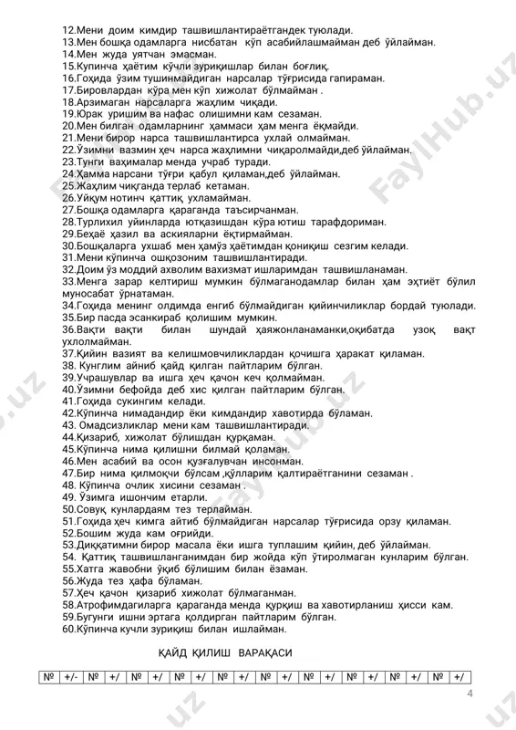 нингодатдақулоёқларимиссиқбўлади. 4.менингбошимкамоғрийди. 5.мендоимўзкучимгаишонаман. 6.бировникўтиш асабимгатегади. 7.гоҳидаҳечнимагаярамайдигандектуюламан. 8.одатдаўзимнибаҳтиёрсезаман. 9.маълумбирнарсагадиққатимнижамлашимқийин. 10.ёшлигимда қандай иш буюришларидан қатъи назар,ўйламайтез бажарар эдим. 11.мендаҳаройдабирёкикўпроқмартаошқозон-ичакбузилишибўлибтуради. 4 12.менидоимкимдирташвишлантираётгандектуюлади. 13.менбошқаодамларганисбатан кўпасабийлашмаймандебўйлайман. 14.менжудауятчанэмасман. 15.купинчаҳаётимкўчлизуриқишларбиланбоғлиқ. 16.гоҳидаўзимтушинмайдиганнарсалартўғрисидагапираман. 17.бировларданкўраменкўпхижолатбўлмайман. 18.арзимаганнарсаларгажаҳлимчиқади. 19.юракуришимванафасолишимникамсезаман. 20.менбилганодамларнингҳаммасиҳамменгаёқмайди. 21.менибирорнарсаташвишлантирсаухлайолмайман. 22.ўзимнивазминҳечнарсажаҳлимничиқаролмайди,дебўйлайман. 23.тунгиваҳималармендаучрабтуради. 24.ҳамманарсанитўғриқабулқиламан,дебўйлайман. 25.жаҳлимчиқгандатерлабкетаман. 26.уйқумнотинчқаттиқухламайман. 27.бошқаодамларгақарагандатаъсирчанман. 28.турлихилуйинлардаютқазишданкўраютиш тарафдориман. 29.беҳаёҳазилвааскияларниёқтирмайман. 30.бошқаларгаухшабменҳамўзҳаётимданқониқиш сезгимкелади. 31.меникўпинчаошқозонимташвишлантиради. 32.доимўзмоддийахволимвахизматишларимданташвишланаман. 33.менгазараркелтириш мумкинбўлмаганодамларбиланҳам эҳтиётбўлил муносабатўрнатаман. 34.гоҳидаменинголдимдаенгиббўлмайдиганқийинчиликларбордайтуюлади. 35.бирпасдаэсанкирабқолишиммумкин. 36.вақти вақти билан шундай ҳаяжонланаманки,оқибатда узоқ вақт ухлолмайман. 37.қийинвазиятвакелишмовчиликларданқочишгаҳаракатқиламан. 38.кунглимайнибқайдқилганпайтларимбўлган. 39.учрашувларваишгаҳечқачонкечқолмайман. 40.ўзимнибефойдадебхисқилганпайтларимбўлган. 41.гоҳидасукингимкелади. 42.кўпинчанимадандирёкикимдандирхавотирдабўламан. 43.омадсизликларменикамташвишлантиради. 44.қизариб,хижолатбўлишданқурқаман. 45.кўпинчанимақилишнибилмайқоламан. 46.менасабийваосонқузғалувчанинсонман. 47.бирнимақилмоқчибўлсам,қўл