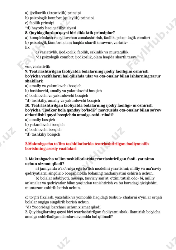 rlik (kreativlik) prinsipi b) psixologik komfort (qulaylik) prinsipi c) faollik prinsipi *d) hayotiy haqiqat illyuziyasi 8. quyidagilardan qaysi biri didaktik prinsiplar? a) komplekslash va egiluvchan zonalashtirish, faollik, psixo- logik comfort b) psixologik komfort, olam haqida shartli tasavvur, variativ- lik c) variativlik, ijodkorlik, faollik, erkinlik va mustaqillik *d) psixologik comfort, ijodkorlik, olam haqida shartli tasav- vur, variativlik 9. teatrlashtirilgan faoliyatda bolalarning ijodiy faolligini oshirish bo‘yicha vazifalarni hal qilishda ular va ota-onalar bilan ishlarning zarur shakllari: a) amaliy va yakunlovchi bosqich b) boshlovchi, amaliy va yakunlovchi bosqich c) boshlovchi va yakunlovchi bosqich *d) tashkiliy, amaliy va yakunlovchi bosqich 10. teatrlashtirilgan faoliyatda bolalarning ijodiy faolligi- ni oshirish bo‘yicha “ijodkor bola qanday bo‘ladi?” mavzusida ota-onalar bilan so‘rov o‘tkazilishi qaysi bosqichda amalga oshi- riladi? a) amaliy bosqich b) yakunlovchi bosqich c) boshlovchi bosqich *d) tashkiliy bosqich 2.maktabgacha ta’lim tashkilotlarida teatrlashtirilgan faoliyat olib borishning asosiy vazifalari 1. maktabgacha ta’lim tashkilotlarida teatrlashtirilgan faoli- yat nima uchun xizmat …