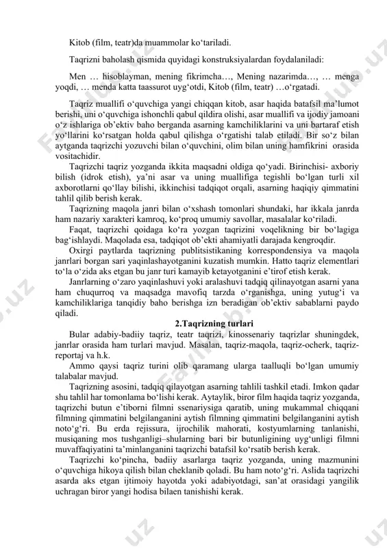 g baholanishi. taqrizning boshlang‘ich qismida quyidagi konstruksiyalardan foydalaniladi: kitob (film, teatr)da hikoya qilinadi. kitob (film, teatr)da muammolar ko‘tariladi. taqrizni baholash qismida quyidagi konstruksiyalardan foydalaniladi: men … hisoblayman, mening fikrimcha…, mening nazarimda…, … menga yoqdi, … menda katta taassurot uyg‘otdi, kitob (film, teatr) …o‘rgatadi. taqriz muallifi o‘quvchiga yangi chiqqan kitob, asar haqida batafsil ma’lumot berishi, uni o‘quvchiga ishonchli qabul qildira olishi, asar muallifi va ijodiy jamoani o‘z ishlariga ob’ektiv baho berganda asarning kamchiliklarini va uni bartaraf etish yo‘llarini ko‘rsatgan holda qabul qilishga o‘rgatishi talab etiladi. bir so‘z bilan aytganda taqrizchi yozuvchi bilan o‘quvchini, olim bilan uning hamfikrini orasida vositachidir. taqrizchi taqriz yozganda ikkita maqsadni oldiga qo‘yadi. birinchisi- axboriy bilish (idrok etish), ya’ni asar va uning muallifiga tegishli bo‘lgan turli xil axborotlarni qo‘llay bilishi, ikkinchisi tadqiqot orqali, asarning haqiqiy qimmatini tahlil qilib berish kerak. taqrizning maqola janri bilan o‘xshash tomonlari shundaki, har ikkala janrda ham nazariy xarakteri kamroq, ko‘proq umumiy savollar, masalalar …