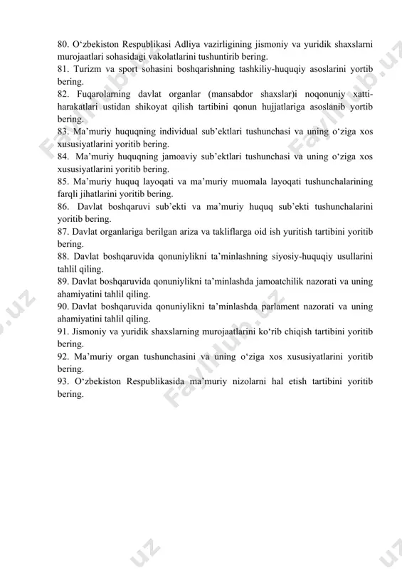 an holda yoritib bering. 75. yo‘l harakati xavfsizligi ustidan davlat nazoratini amalga oshiruvchi davlat organlari tizimi va vakolatlarini tegishli qonun hujjatlariga asoslanib ochib bering. 76. ichki ishlar sohasini boshqarishning o‘ziga xos xususiyatlarini qonun hujjatlariga asoslangan holda yoritib bering. 77. tashqi ishlar sohasini boshqarishning tashkiliy-huquqiy shakllarini tegishli qonun hujjatlariga asoslangan holda tahlil etib bering. 78. diplomatik vakolatxonalarning xodimlari huquqiy maqomi va javobgarligini tegishli qonun hujjatlariga asoslangan holda yoritib bering. 79. o‘zbekiston respublikasi adliya vazirligining normativ-huquqiy xujjatlarni ekspertiza qilish bo‘yicha ishlarni tashkil etish va qonun xujjatlarini kodifikatsiyalash sohasidagi vakolatlari va tartibi yoritib bering. 80. o‘zbekiston respublikasi adliya vazirligining jismoniy va yuridik shaxslarni murojaatlari sohasidagi vakolatlarini tushuntirib bering. 81. turizm va sport sohasini boshqarishning tashkiliy-huquqiy asoslarini yortib bering. 82. fuqarolarning davlat organlar (mansabdor shaxslar)i noqonuniy xatti-harakatlari ustidan shikoyat qilish tartibini qonun hujjatlariga asoslanib yortib bering. 83. ma’muriy huquqning individual sub’ektlari tushunchasi va uning o‘ziga xos xususiyatlarini yoritib bering. 84. ma’muriy huquqning jamoaviy sub’ektlari …