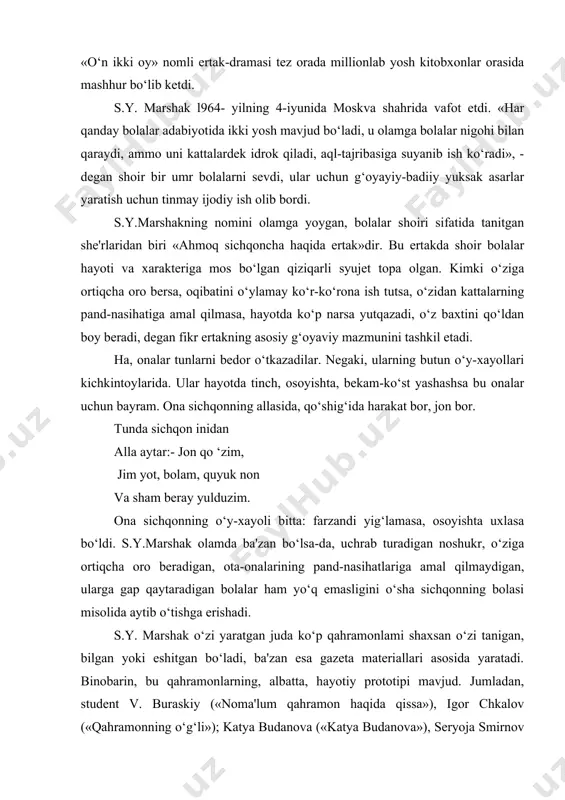 a qarshi kurash mavzuyi tashkil etdi. ayniqsa, 1943- yilda yaratilgan «o‘n ikki oy» nomli ertak-dramasi tez orada millionlab yosh kitobxonlar orasida mashhur bo‘lib ketdi. s.y. marshak l964- yilning 4-iyunida moskva shahrida vafot etdi. «har qanday bolalar adabiyotida ikki yosh mavjud bo‘ladi, u olamga bolalar nigohi bilan qaraydi, ammo uni kattalardek idrok qiladi, aql-tajribasiga suyanib ish ko‘radi», - degan shoir bir umr bolalarni sevdi, ular uchun g‘oyayiy-badiiy yuksak asarlar yaratish uchun tinmay ijodiy ish olib bordi. s.y.marshakning nomini olamga yoygan, bolalar shoiri sifatida tanitgan she'rlaridan biri «ahmoq sichqoncha haqida ertak»dir. bu ertakda shoir bolalar hayoti va xarakteriga mos bo‘lgan qiziqarli syujet topa olgan. kimki o‘ziga ortiqcha oro bersa, oqibatini o‘ylamay ko‘r-ko‘rona ish tutsa, o‘zidan kattalarning pand-nasihatiga amal qilmasa, hayotda ko‘p narsa yutqazadi, o‘z baxtini qo‘ldan boy beradi, degan fikr ertakning asosiy g‘oyaviy mazmunini tashkil etadi. ha, onalar tunlarni bedor o‘tkazadilar. negaki, ularning butun o‘y-xayollari kichkintoylarida. ular hayotda tinch, osoyishta, bekam-ko‘st yashashsa …