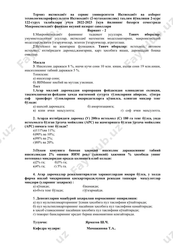 мга; г) 225 млрд. сўмга. тузувчи: ярматов ш.ч. кафедра мудири: мамажанова т.а.. термиз иқтисодиёт ва сервис университети иқтисодиёт ва ахборот технологияларифакультети иқтисодиёт (2-мутахассислик) таълим йўналиши 2-курс 122-гуруҳ талабалари учун 2022-2023 ўқув йилининг бахорги семестрида макроиқтисодиёт фанидан якуний назорат саволлари вариант – 2 1.макроиқтисодиёт фанининг тадқиқот усуллари. таянч иборалар: умумметодологик усуллар, иқтисодиё математик моделлаштириш, макроиқтисодий моделлар,эндоген ўзгарувчилар, зкзоген ўзгарувчилар, агрегатлаш. 2.истеъмол ва жамғариш функцияси. таянч иборалар: истеъмол, автоном истеъмол, ихтиёридаги даромад,жамғариш, қарз ҳисобига яшаш, даромаддан бошқа омиллар. масала 3. ишсизлик даражаси 8 %, ишчи кучи сони 10 млн. киши, аҳоли сони 19 млн.киши, ишсизликнинг табиий даражаси 5 %. топилсин: а) ишсизлар сони; б) яимнинг нисбий ва мутлақ узилиши. тест 1.агар миллий даромаддан корпорация фойдасидан олинадиган солиқни, тақсимланмаган фойдани ҳамда ижтимоий суғурта тўловларини айирсак, сўнгра соф трансферт тўловларини юқоридагиларга қўшилса, олинган микдор тенг бўлади: а) шахсий даромадга; б) амортизацияга; в) ялпи ички маҳсулотга; г) соф ички маҳсулотга. 2. агарда ихтиёридаги даромад (у) …