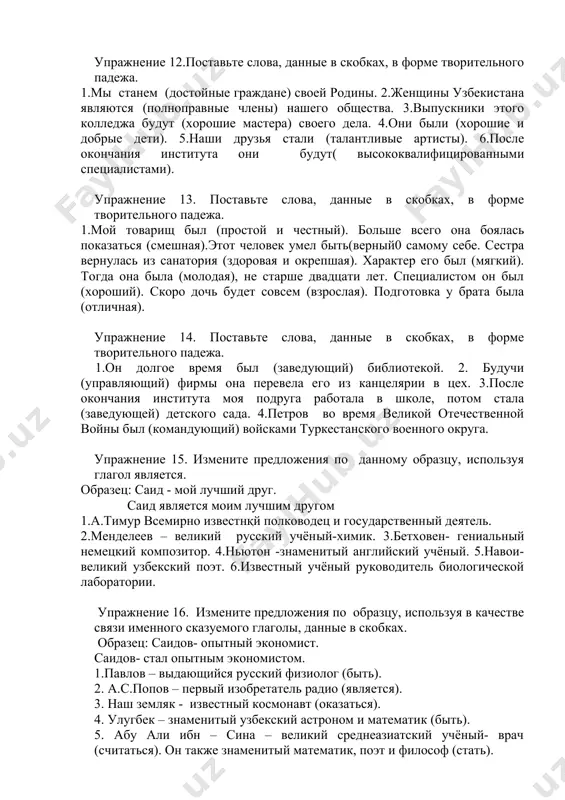 предложения по образцу, используя в качестве связи именного сказуемого глаголы, данные в скобках. образец: саидов- опытный экономист. саидов- стал опытным экономистом. 1.павлов – выдающийся русский физиолог (быть). 2. а.с.попов – первый изобретатель радио (является). 3. наш земляк - известный космонавт (оказаться). 4. улугбек – знаменитый узбекский астроном и математик (быть). 5. абу али ибн – сина – великий среднеазиатский учёный- врач (считаться). он также знаменитый математик, поэт и философ (стать). упражнение 17. ответьте на вопросы, используя словосочетания, данные справа, в качестве именной части сказуемого. 1. кем был с.п. королёв? выдающийся конструктор, первый учёный ракетно-космических систем. 2.кем был к.э циолковский ? первый создатель теории ракетного движения. 3.кем был валерий чкалов? известный русский лётчик-испытатель. 4.кем был ю.гагарин? первый русский космонавт. 5.кем был н.и.лобачевский? выдающийся русский математик упражнение 18. поставьте слова и словосочетания, данные в скобках, в нужной форме. 1.м.в. ломоносов был (крупнейший русский учёный) xviii века. 2.а.с.пушкин говорил: «ломоносов был (великий человек). …