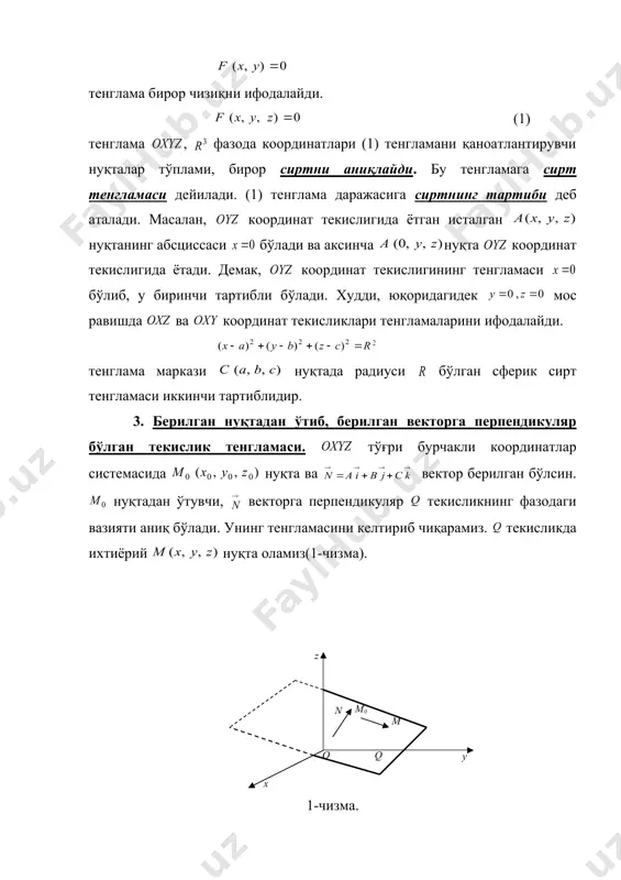 ормулалар ёрдамида топилади. 2. фазода сирт ва унинг тенгламаси. маълумки, текисликда тенглама бирор чизиқни ифодалайди. (1) тенглама , фазода координатлари (1) тенгламани қаноатлантирувчи нуқталар тўплами, бирор сиртни аниқлайди. бу тенгламага сирт тенгламаси дейилади. (1) тенглама даражасига сиртнинг тартиби деб аталади. масалан, координат текислигида ётган исталган нуқтанинг абсциссаси бўлади ва аксинча нуқта координат текислигида ётади. демак, координат текислигининг тенгламаси бўлиб, у биринчи тартибли бўлади. худди, юқоридагидек мос равишда ва координат текисликлари тенгламаларини ифодалайди. embed equation.3 тенглама маркази нуқтада радиуси бўлган сферик сирт тенгламаси иккинчи тартиблидир. 3. берилган нуқтадан ўтиб, берилган векторга перпендикуляр бўлган текислик тенгламаси. тўғри бурчакли координатлар системасида нуқта ва вектор берилган бўлсин. нуқтадан ўтувчи, векторга перпeндикуляр текисликнинг фазодаги вазияти аниқ бўлади. унинг тенгламасини келтириб чиқарамиз. текисликда ихтиёрий нуқта оламиз(1-чизма). 1-чизма. ва векторлар ўзаро перпендикуляр бўлганда ва фақат шундагина нуқта текисликда ётади. маълумки векторнинг координатлари бўлади. икки векторнинг перпендикулярлик шартига асосан: (2) бўлади. бу текислик тенгламаси бўлади. таъриф. текисликка перпендикуляр …