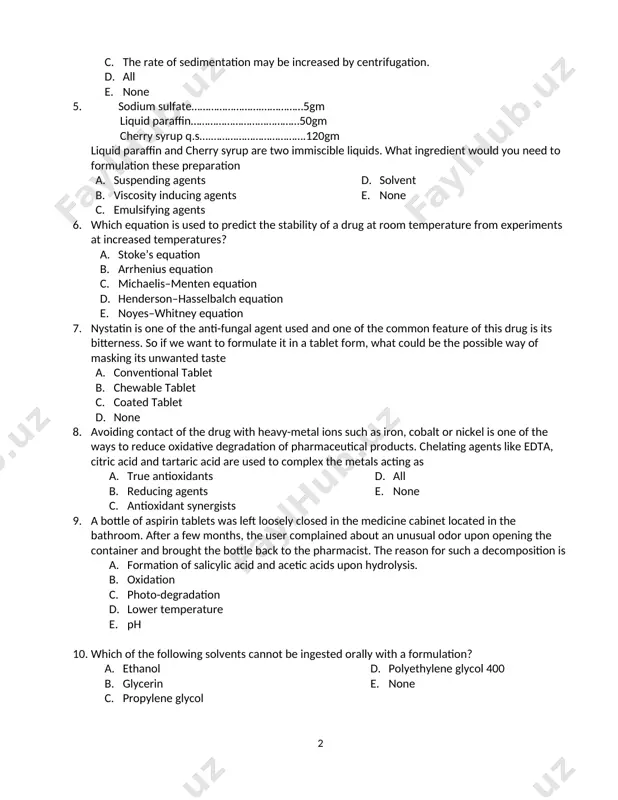 hat the emulsion is o/w type. e. none 4. regarding the rate of sedimentation of pharmaceutical suspensions designed for oral administration, which of the following statements are true? a. the rate of sedimentation is increased as the diameter of the dispersed drug particles is increased. b. the rate of sedimentation is increased as the viscosity of the continuous phase is increased. c. the rate of sedimentation may be increased by centrifugation. d. all e. none 5. sodium sulfate…………………….……………5gm liquid paraffin…………………………………50gm cherry syrup q.s….…………………………….120gm liquid paraffin and cherry syrup are two immiscible liquids. what ingredient would you need to formulation these preparation a. 3 b. suspending agents c. viscosity inducing agents d. emulsifying agents e. solvent f. none 6. 7. which equation is used to predict the stability of a drug at room temperature from experiments at increased temperatures? a. b. stoke’s equation c. arrhenius equation d. michaelis–menten equation e. henderson–hasselbalch …