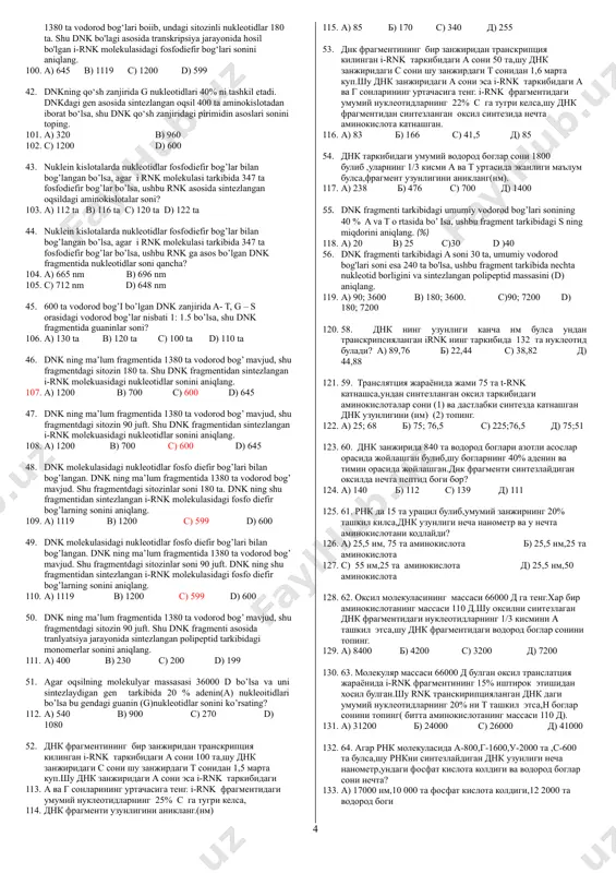 mentidagi nukleotidlar sonini va dnk uzunligini toping. 46. a) 270 ta, 91,8 nm b) 90 ta, 91,8 nm 47. c) 540 ta, 91,8 nm d) 270 ta, 94 nm 5. dnk ning tarkibidagi 69 juft nukleotid bo’lib, ularning tarkibida g nukleotidlari umumiy miqdori t nukleotidlaridan ikki xissa ko’p bo’lsa, ushbu dnk fragmentidagi vodorod bog’lar sonini aniqlang? 48. a) 368 b) 322 c) 345 d) 184 6. dnk ning tarkibidagi nukleotidlarnig barchasi bir xil miqdordaligi ma’lum bo’lsa ularni 265ta vodorod bog’ o’zaro birlashtirib tursa ushbu dnk dan transkripsiyalangan i-rnk ning uzunligi necha nm bo’ladi? 49. a) 36.04 b) 18.02 c) 9.01 d) 90.1 7. dnk (a) va rnk (b) tarkibidagi azotli asoslarni juftlab ko’rsating. 50. 1.adenin 2.atf 3.adf 4.guanin 5.sitozin 6.timin 7.uratsil 51. a) a-1.4.5.6 b-1.4.5.7 b) a-1.2.4.5 b-1.4.5.7 52. c) a-1.4.5.6 b-1.4.5.6 d) a-1.2.4.5 b-1.4.3.5 8. dnk fragmentida 222ta a nukleotidi mavjud bo’lib umumiy nukleotidlarning 10% ini tashkil qilishi ma’lum. …