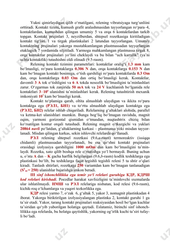iii sinf ishonchlilikka ega temir yo‘l relelari guruhiga кдр, кдрш kod relelari kirishadi. poezdlar harakat xavfsizligini ta’minlovchi sxemalarda ular ishlatilmaydi. нмш va рэл relelariga nisbatan, kod relesi (9.6-rasm), kichik-roq o‘lchamlarga va yuqori tezkorlikka ega. кдр relesi yarmo 7, o‘zak 6, g‘altak 5, yakor 3, nomagnit plastinkadan 4 iborat. yakorga biriktirilgan izolyasiyalangan plastinka 2, kontakt guruhi 1 ga ta’sir etadi. yakor, tarang kontakt prujinalari reaksiyasidan hosil bo‘lgan kuchlar ta’siridan qo‘yib yuborilgan holatiga qaytadi. eslatamiz, birinchi sinf ishonch-lilikka ega relelarda, bu holatga qaytishlik, yakorning og‘irlik kuchi ta’siri tufay-li bo‘ladi. 9.6-rasm. ko‘priksimon kontaktga va g-shakldagi yarmoga (a) va yarmosi p shakldagi yarmo va almashlab ulagich kontaktga (b) ega кдр rele barcha kontaktlarni yuzalari kumushdan bajarilgan, relelar standart kontaktlar guruhiga ega emas va ko‘priksimon kontaktga ega bo‘lishi mumkin. g‘altakning karkasi karbolitdan, sekin ishlaydigan relelarda misdan tayyor-lanadi. 9.3. ркн, рпн va рэс turidagi neytral relelar elektr aloqa va sanoat avtomatikasi relelarining konstruksiyasi, xuddi kдр relenikiga …