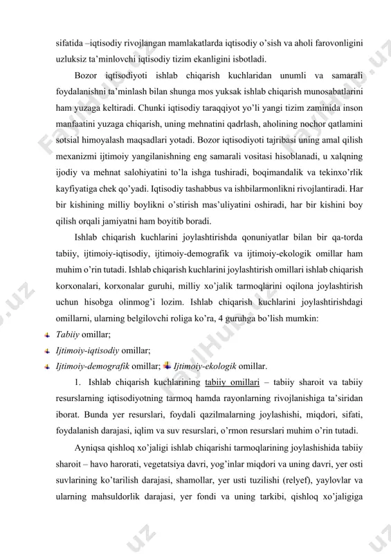 kuchlarining tabiiy omillari – tabiiy sharoit va tabiiy resurslarning iqtisodiyotning tarmoq hamda rayonlarning rivojlanishiga ta’siridan iborat. bunda yer resurslari, foydali qazilmalarning joylashishi, miqdori, sifati, foydalanish darajasi, iqlim va suv resurslari, o’rmon resurslari muhim o’rin tutadi. ayniqsa qishloq xo’jaligi ishlab chiqarishi tarmoqlarining joylashishida tabiiy sharoit – havo harorati, vegetatsiya davri, yog’inlar miqdori va uning davri, yer osti suvlarining ko’tarilish darajasi, shamollar, yer usti tuzilishi (relyef), yaylovlar va ularning mahsuldorlik darajasi, yer fondi va uning tarkibi, qishloq xo’jaligiga yaroqli yerlar, tuproq tarkibi va tabiiy unumdorlik darajasi kabi omillar majmuasining o’rni katta. sanoatning muhim tarmog’i – qazib beruvchi sanoat tarmoqlari (tog’-kon sanoati) tabiiy resurslarga, ya’ni mineral xomashyo resurslarining tog’-geologik sharoitlari, ruda va rudali xomashyolarning yer ostida joylashishi darajasi, sifati (ruda tarkibida metall miqdori), rangli metallar majmuasi, neft va tabiiy gaz sifati, ko’mir (qatlamlarining joylashish va qalinlik darajasi kabilar), baliq-konserva, oziq-ovqat, o’rmon-sellyuloza korxonalari xomashyoga bog’liq holda joylashadi. ayniqsa, qora metallurgiya (cho’yan, po’lat va prokat), …