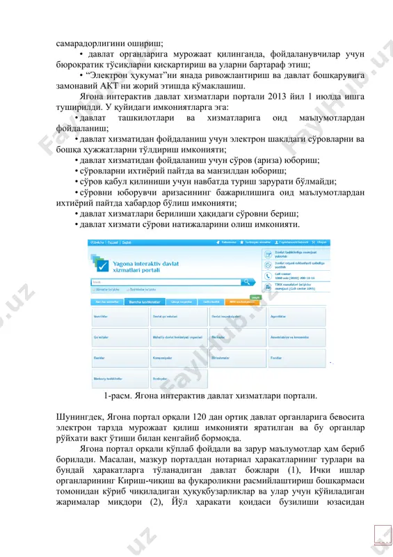 ларини кенгайтириш учун мўлжалланган. унинг вазифалари: • фойдаланувчиларга давлат органларига тўғридан-тўғри мурожат қилиш учун имконият бериш; • фойдаланувчиларни акт соҳасидаги бошқа лойиҳалар билан интеграциялаш; • фойдаланувчиларнинг давлат органлари билан ўзаро ҳамкорлиги самарадорлигини ошириш; • давлат органларига мурожаат қилинганда, фойдаланувчилар учун бюрократик тўсиқларни қисқартириш ва уларни бартараф этиш; • “электрон ҳукумат”ни янада ривожлантириш ва давлат бошқарувига замонавий акт ни жорий этишда кўмаклашиш. ягона интерактив давлат хизматлари портали 2013 йил 1 июлда ишга туширилди. у қуйидаги имкониятларга эга: · давлат ташкилотлари ва хизматларига оид маълумотлардан фойдаланиш; · давлат хизматидан фойдаланиш учун электрон шаклдаги сўровларни ва бошқа ҳужжатларни тўлдириш имконияти; · давлат хизматидан фойдаланиш учун сўров (ариза) юбориш; · сўровларни ихтиёрий пайтда ва манзилдан юбориш; · сўров қабул қилиниши учун навбатда туриш зарурати бўлмайди; · сўровни юборувчи аризасининг бажарилишига оид маълумотлардан ихтиёрий пайтда хабардор бўлиш имконияти; · давлат хизматлари берилиши ҳақидаги сўровни бериш; · давлат хизмати сўрови натижаларини олиш имконияти. 1-расм. ягона интерактив …