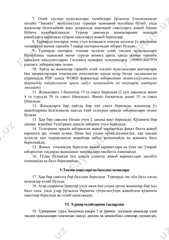 ри (1, 2, 3- ўринлар) аниқланади. iv.турнирни ташкил этиш ва ўтказиш 7. олий таълим муассасалари талабалари ўртасида ўтказиладиган онлайн “заковат” интеллектуал турнири жамоавий мусобақа бўлиб, унда жамоалар белгиланган вақт доирасида мантиқий саволларга жавоб бериш бўйича мусобақалашади. турнир давомида жамоаларнинг мақсади рақибларга қараганда кўпроқ саволларга жавоб беришдир. 8. турнирда иштирок этиш учун иловадаги намуна асосида ўз аризасини топширган жамоа таркиби 7 нафар иштирокчидан иборат бўлади. 9. турнирда иштирок этишни истаган олий таълим муассасалари республика ташкилий ишчи гуруҳи номига ариза ҳамда жамоа таркиби ҳақидаги маълумотларни 1-иловага мувофиқ телеграмдаги +998914607979 рақамга юборишлари лозим. 10. ариза ва жамоалар таркиби олий таълим муассасалари ректорлари ёки проректорлари томонидан имзоланган ҳамда муҳр билан тасдиқланган кўринишда pdf ҳамда word форматида юборилиши лозим.(кўрсатилган тартибда юборилмаган ариза қабул қилинмайди ва турнирда иштирок этмайди) 11. жамоаларга 1-босқичда 15 та савол берилади (2 кун давомида жами 4 та гуруҳда 30 та савол ўйналади). финал босқичида жами 15 та савол ўйналади. 12. жамоаларга …