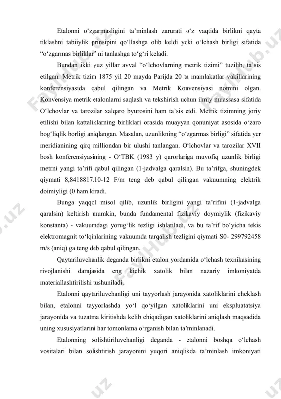 o‘lchovlarning metrik tizimi” tuzilib, ta’sis etilgan. metrik tizim 1875 yil 20 mayda parijda 20 ta mamlakatlar vakillarining konferensiyasida qabul qilingan va metrik konvensiyasi nomini olgan. konvensiya metrik etalonlarni saqlash va tekshirish uchun ilmiy muassasa sifatida o‘lchovlar va tarozilar xalqaro byurosini ham ta’sis etdi. metrik tizimning joriy etilishi bilan kattaliklarning birliklari orasida muayyan qonuniyat asosida o‘zaro bog‘liqlik borligi aniqlangan. masalan, uzunlikning “o‘zgarmas birligi” sifatida yer meridianining qirq milliondan bir ulushi tanlangan. o‘lchovlar va tarozilar xvii bosh konferensiyasining - o‘tbk (1983 y) qarorlariga muvofiq uzunlik birligi metrni yangi ta’rifi qabul qilingan (1-jadvalga qaralsin). bu ta’rifga, shuningdek qiymati 8,8418817.10-12 f/m teng deb qabul qilingan vakuumning elektrik doimiyligi (0 ham kiradi. bunga yaqqol misol qilib, uzunlik birligini yangi ta’rifini (1-jadvalga qaralsin) keltirish mumkin, bunda fundamental fizikaviy doymiylik (fizikaviy konstanta) - vakuumdagi yorug‘lik tezligi ishlatiladi, va bu ta’rif bo‘yicha tekis elektromagnit to‘lqinlarining vakuumda tarqalish tezligini qiymati s0- 299792458 m/s (aniq) ga teng deb qabul qilingan. …