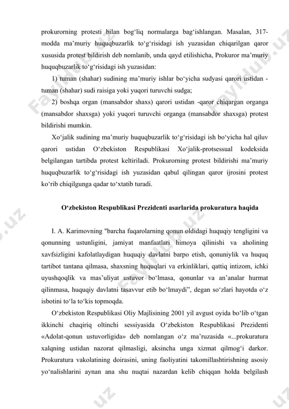 nazorat qilmasligi, aksincha unga xizmat qilmog‘i darkor. prokuratura vakolatining doirasini, uning faoliyatini takomillashtirishning asosiy yo‘nalishlarini aynan ana shu nuqtai nazardan kelib chiqqan holda belgilash zarur»..., «prokuratura idoralari fuqarolarning huquqlari kamsitilishi holatlariga yo‘l qo‘ymaslik maqsadida boshqaruv va kontrol organlarining huquqiy hujjatlari qonuniyligini nazorat qilib borishi zarur. bu prokurorlarning asosiy vazifasi va burchidir» deb, alohida uqtirgan edi. prokurorlar xalqni nazorat qilishlari emas, balki ularning huquq va erkinliklarini muhofaza qilishga qaratilgan qonunlarning ijrosini nazorat qilishlari va o‘z faoliyat yo‘nalishlarini aynan shunga qaratishlari lozim. yurtboshimizning 2010 yil 12 noyabrda o‘zbekiston respublikasi oliy majlisi qonunchilik palatasi va senatining qo‘shma majlisida so‘zlagan “mamlakatimizda demokratik islohotlarni yanada chuqurlashtirish va fuqarolik jamiyatini rivojlantirish konsepsiyasi” nomli ma’ruzalarida ta’kidlaganlaridek, “so‘nggi yillarda yurtimizda huquqni muhofaza qiluvchi organlar faolyaitida jiddiy ishlar amalga oshirildi. birinchi navbatda, prokuratura faoliyatini isloh qilish, uni sobiq tuzum davrida bo‘lganidek partiyaviy elita qo‘lidagi jazolash quroli emas, balki qonunlarni qat’iy ijro etilishini, mamlakatimizda demokratik islohotlarning izchil rivojlanishini, inson huquq …