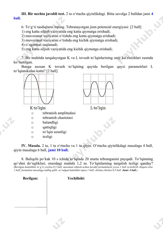 to‘lqinlarining oniy ko‘rinishlari rasmda ko‘rsatilgan. bunga asosan k tovush to‘lqining quyida berilgan qaysi parametrlari l to‘lqinnikidan katta? [2 ball] · tebranish amplitudasi · tebranish chastotasi · balandligi · qattiqligi · to‘lqin uzunligi · tezligi iv. masala. 2 ta, 1 ta o‘rtacha va 1 ta qiyin. o‘rtacha qiyinlikdagi masalaga 4 ball, qiyin masalaga 6 ball, jami 10 ball. 8. baliqchi po‘kak 10 s ichida to‘lqinda 20 marta tebranganini payqadi. to‘lqinning qo‘shni do‘ngliklari, orasidagi masofa 1,2 m. to‘lqinlarning tarqalish tezligi qanday? (berilgan kattaliklar to‘g‘ri yozilsa 0,5 ball; masalani ishlash uchun kerakli formulalarni yozsa 1 ball va keltirib chiqara olsa 1 ball; formulani masalaga tadbiq qilib, so‘ralgan kattalikni topsa 1 ball, chizma chizilsa 0,5 ball. jami: 4 ball.) berilgan: yechilishi: 9. yo‘lning toʻgʻri chiziqli qismida harakatlanib borayotgan mototsiklchi yo‘l yoqasida turgan kishi osilib turgan relsga sterjen bilan urganini ko‘rdi va 2 s dan keyin tovushini eshitdi. mototsiklchi kuzatish boshlanganidan keyin 36 s o‘tgach, …
