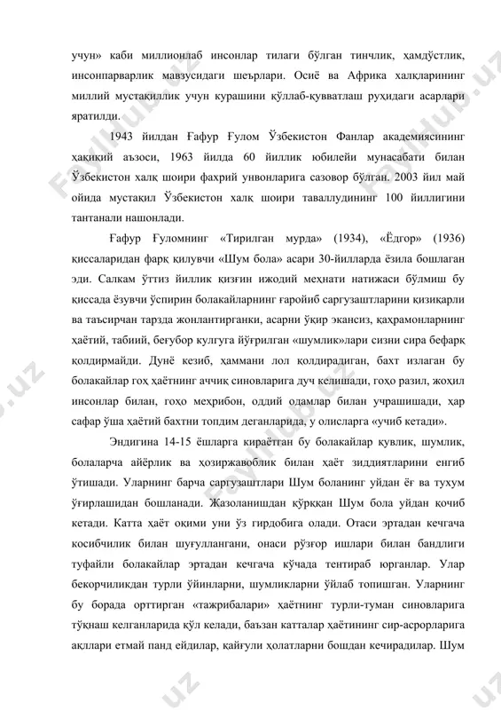 ватлаш руҳидаги асарлари яратилди. 1943 йилдан ғафур ғулом ўзбекистон фанлар академиясининг ҳақиқий аъзоси, 1963 йилда 60 йиллик юбилейи мунасабати билан ўзбекистон халқ шоири фахрий унвонларига сазовор бўлган. 2003 йил май ойида мустақил ўзбекистон халқ шоири таваллудининг 100 йиллигини тантанали нашонлади. ғафур ғуломнинг «тирилган мурда» (1934), «ёдгор» (1936) қиссаларидан фарқ қилувчи «шум бола» асари 30-йилларда ёзила бошлаган эди. салкам ўттиз йиллик қизғин ижодий меҳнати натижаси бўлмиш бу қиссада ёзувчи ўспирин болакайларнинг ғаройиб саргузаштларини қизиқарли ва таъсирчан тарзда жонлантирганки, асарни ўқир экансиз, қаҳрамонларнинг ҳаётий, табиий, беғубор кулгуга йўғрилган «шумлик»лари сизни сира бефарқ қолдирмайди. дунё кезиб, ҳаммани лол қолдирадиган, бахт излаган бу болакайлар гоҳ ҳаётнинг аччиқ синовларига дуч келишади, гоҳо разил, жоҳил инсонлар билан, гоҳо меҳрибон, оддий одамлар билан учрашишади, ҳар сафар ўша ҳаётий бахтни топдим деганларида, у олисларга «учиб кетади». эндигина 14-15 ёшларга кираётган бу болакайлар қувлик, шумлик, болаларча айёрлик ва ҳозиржавоблик билан ҳаёт зиддиятларини енгиб ўтишади. уларнинг барча саргузаштлари шум боланинг …