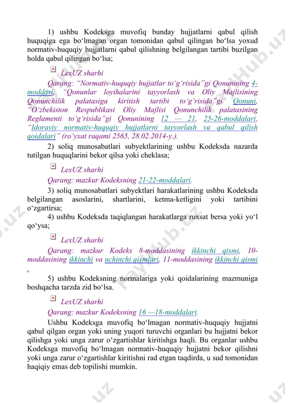 nlar loyihalarini tayyorlash va oliy majlisining qonunchilik palatasiga kiritish tartibi to‘g‘risida”gi qonuni, “o‘zbekiston respublikasi oliy majlisi qonunchilik palatasining reglamenti to‘g‘risida”gi qonunining 12 — 21, 25-26-moddalari, “idoraviy normativ-huquqiy hujjatlarni tayyorlash va qabul qilish qoidalari” (ro‘yxat raqami 2565, 28.02.2014-y.). 2) soliq munosabatlari subyektlarining ushbu kodeksda nazarda tutilgan huquqlarini bekor qilsa yoki cheklasa; lexuz sharhi qarang: mazkur kodeksning 21-22-moddalari. 3) soliq munosabatlari subyektlari harakatlarining ushbu kodeksda belgilangan asoslarini, shartlarini, ketma-ketligini yoki tartibini o‘zgartirsa; 4) ushbu kodeksda taqiqlangan harakatlarga ruxsat bersa yoki yo‘l qo‘ysa; lexuz sharhi qarang: mazkur kodeks 8-moddasining ikkinchi qismi, 10-moddasining ikkinchi va uchinchi qismlari, 11-moddasining ikkinchi qismi . 5) ushbu kodeksning normalariga yoki qoidalarining mazmuniga boshqacha tarzda zid bo‘lsa. lexuz sharhi qarang: mazkur kodeksning 16 —18-moddalari. ushbu kodeksga muvofiq bo‘lmagan normativ-huquqiy hujjatni qabul qilgan organ yoki uning yuqori turuvchi organlari bu hujjatni bekor qilishga yoki unga zarur o‘zgartishlar kiritishga haqli. bu organlar ushbu kodeksga muvofiq bo‘lmagan normativ-huquqiy hujjatni bekor qilishni yoki …