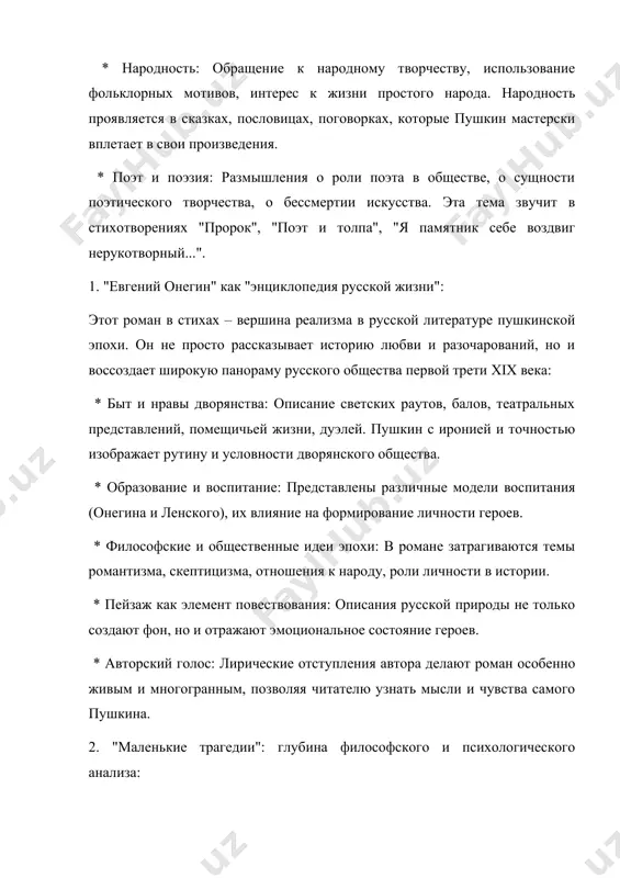 ние светских раутов, балов, театральных представлений, помещичьей жизни, дуэлей. пушкин с иронией и точностью изображает рутину и условности дворянского общества. * образование и воспитание: представлены различные модели воспитания (онегина и ленского), их влияние на формирование личности героев. * философские и общественные идеи эпохи: в романе затрагиваются темы романтизма, скептицизма, отношения к народу, роли личности в истории. * пейзаж как элемент повествования: описания русской природы не только создают фон, но и отражают эмоциональное состояние героев. * авторский голос: лирические отступления автора делают роман особенно живым и многогранным, позволяя читателю узнать мысли и чувства самого пушкина. 2. "маленькие трагедии": глубина философского и психологического анализа: этот цикл из четырех драматических произведений исследует вечные человеческие страсти и пороки: * "скупой рыцарь": власть золота, отцовская любовь и эгоизм. * "моцарт и сальери": зависть, гениальность и посредственность. * "каменный гость": страсть, соблазн и возмездие (трактовка легенды о дон жуане). * "пир во время чумы": мужество перед …