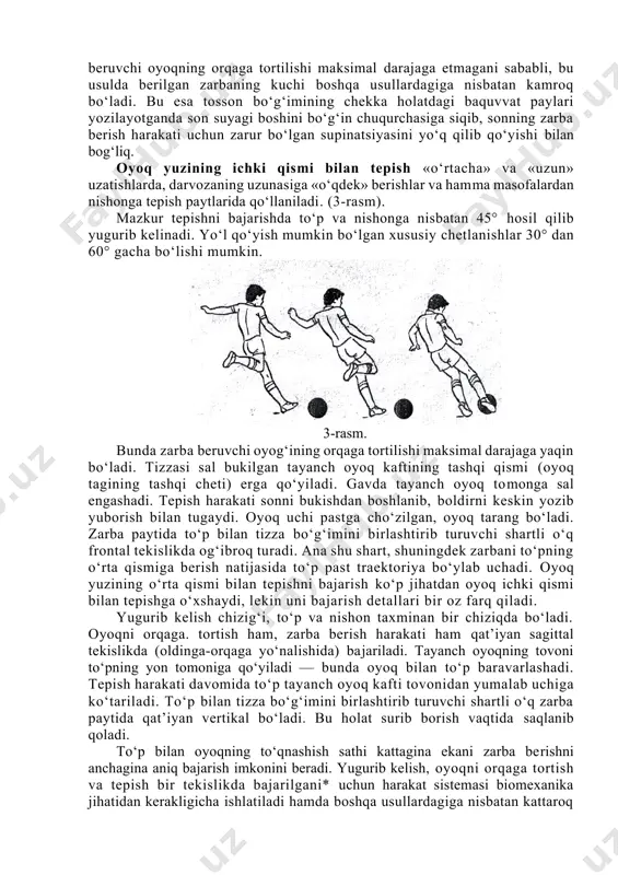 bo‘ladi. zarba berish oyoq kafti ichki sathining o‘rtasi bilan ijro etiladi. oyoqning zarba berish vaqtidagi holati surib borish vaqtida ham saqlanib qoladi. oyoq kaftining ichki tomoni bilan tepilganda to‘pga oyoqning kattaroq sathi tekkani uchun bunday tepish anchagina aniq bo‘ladi. biroq zarba beruvchi oyoqning orqaga tortilishi maksimal darajaga etmagani sababli, bu usulda berilgan zarbaning kuchi boshqa usullardagiga nisbatan kamroq bo‘ladi. bu esa tosson bo‘g‘imining chekka holatdagi baquvvat paylari yozilayotganda son suyagi boshini bo‘g‘in chuqurchasiga siqib, sonning zarba berish harakati uchun zarur bo‘lgan supinatsiyasini yo‘q qilib qo‘yishi bilan bog‘liq. oyoq yuzining ichki qismi bilan tepish «o‘rtacha» va «uzun» uzatishlarda, darvozaning uzunasiga «o‘qdek» berishlar va hamma masofalardan nishonga tepish paytlarida qo‘llaniladi. (3-rasm). mazkur tepishni bajarishda to‘p va nishonga nisbatan 45° hosil qilib yugurib kelinadi. yo‘l qo‘yish mumkin bo‘lgan xususiy chetlanishlar 30° dan 60° gacha bo‘lishi mumkin. 3-rasm. bunda zarba beruvchi oyog‘ining orqaga tortilishi maksimal darajaga yaqin bo‘ladi. tizzasi sal bukilgan tayanch oyoq kaftining …