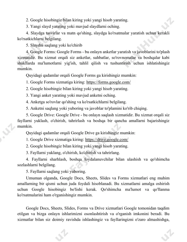 gle slides: google slides - bu onlayn slayd tayyorlash xizmatidir. bu xizmat orqali siz slaydlarni yaratish, tahrirlash, tasvirlar va matnlarni qo'shish, slayd ko'rsatmalarini yaratish va boshqalar kabi bir qancha amallarni bajarishingiz mumkin. quyidagi qadamlar orqali google slides ga kirishingiz mumkin: 1. google slides xizmatiga kiring: https://slides.google.com/ 2. google hisobingiz bilan kiring yoki yangi hisob yarating. 3. yangi slayd yarating yoki mavjud slaydlarni oching. 4. slaydga tasvirlar va matn qo'shing, slaydga ko'rsatmalar yaratish uchun kerakli ko'rsatkichlarni belgilang. 5. slaydni saqlang yoki ko'chirib 4, google forms: google forms - bu onlayn anketlar yaratish va javoblarini to'plash xizmatidir. bu xizmat orqali siz anketlar, suhbatlar, so'rovnomalar va boshqalar kabi shakllarda ma'lumotlarni yig'ish, tahlil qilish va tushuntirish uchun ishlatishingiz mumkin. quyidagi qadamlar orqali google forms ga kirishingiz mumkin: 1. google forms xizmatiga kiring: https://forms.google.com/ 2. google hisobingiz bilan kiring yoki yangi hisob yarating. 3. yangi anket yarating yoki mavjud anketni oching. 4. anketga so'rovlar qo'shing …