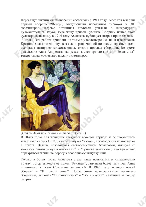 ий путь первая публикация стихотворений состоялась в 1911 году, через год выходит первый сборник “вечер”, выпущенный небольшим тиражом в 300 экземпляров. первые потенциал поэтессы увидели в литературно-художественном клубе, куда жену привел гумилев. сборник нашел свою аудиторию, поэтому в 1914 году ахматова публикует второе произведение - “чётки”. эта работа приносит не только удовлетворение, но и известность. критики хвалят женщину, возводя в ранг модной поэтессы, простые люди все чаще цитируют стихотворения, охотно покупая сборники. во время революции анна андреевна выпускает в свет третью книгу – “белая стая”, теперь тираж составляет тысячу экземпляров. (натан альтман "анна ахматова", 1914 г.) в 20-ых годах для женщины наступает тяжелый период: за ее творчеством тщательно следит нквд, стихи пишутся “в стол”, произведения не попадают в печать. власть, недовольная свободомыслием ахматовой, именует ее творения “антикоммунистическими” и “провокационными”, что буквально перекрывает женщине дорогу к свободному выпуску книг. только в 30-ых годах ахматова стала чаще появляться в литературных кругах. тогда …
