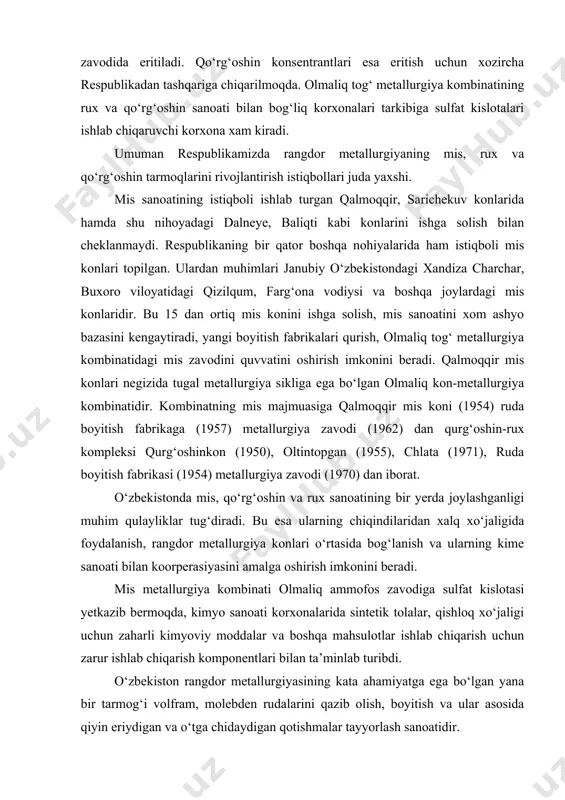 o‘rtasida bog‘lanish va ularning kime sanoati bilan koorperasiyasini amalga oshirish imkonini beradi. mis metallurgiya kombinati olmaliq ammofos zavodiga sulfat kislotasi yetkazib bermoqda, kimyo sanoati korxonalarida sintetik tolalar, qishloq xo‘jaligi uchun zaharli kimyoviy moddalar va boshqa mahsulotlar ishlab chiqarish uchun zarur ishlab chiqarish komponentlari bilan ta’minlab turibdi. o‘zbekiston rangdor metallurgiyasining kata ahamiyatga ega bo‘lgan yana bir tarmog‘i volfram, molebden rudalarini qazib olish, boyitish va ular asosida qiyin eriydigan va o‘tga chidaydigan qotishmalar tayyorlash sanoatidir. volfram, molebden konsentratlari chirchiqdagi o‘zbekiston qiyin eriydigan va o‘tga chidamli qotishmalar kombinatida eritiladi. kombinat hamdo‘stlikdagi eng yirik kombinatlardan biri bo‘lib, xilma-xil mahsulotlar (volfram va molibden simlari qattiq qotishmalar propan, tog‘ jinslarini parmalaydigan asosblar) ishlab chiqariladi. o‘zbekiston rangdor metallurgiyasining eng ahamiyatli tarmoqlaridan biri oltin sanoatidir. bu tarmoq ancha boy va nodir xususiyatlarga ega bo‘lgan yirik oltin konlariga ega. o‘rta osiyoda xususan o‘zbekiston hududidan oltin qazib olish undan turli taqinchoqlar, zargarlik buyumlari bezaklar yasash mil.av. vi-v asrlardayoq bo‘lganligi arxeologik …