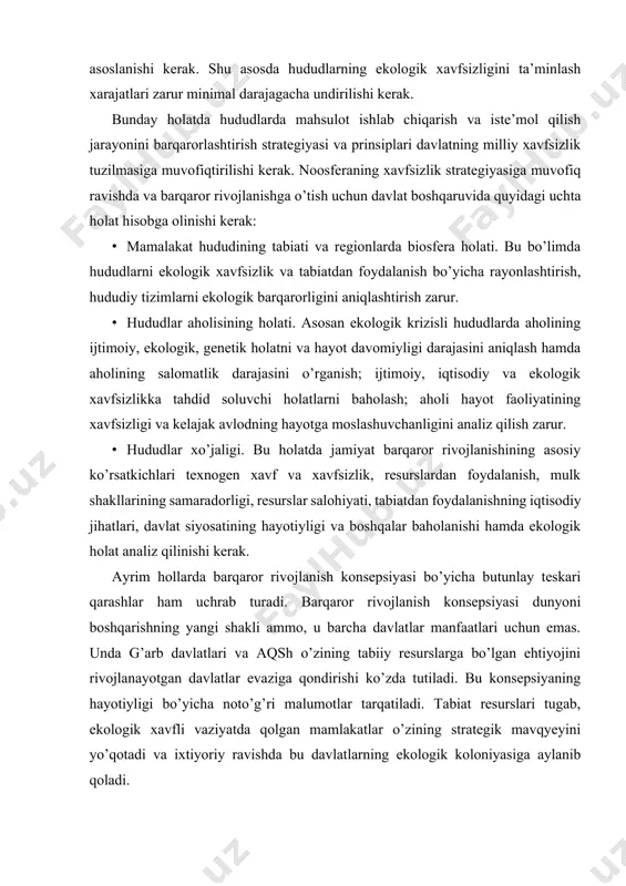 maradorligi, resurslar salohiyati, tabiatdan foydalanishning iqtisodiy jihatlari, davlat siyosatining hayotiyligi va boshqalar baholanishi hamda ekologik holat analiz qilinishi kerak. ayrim hollarda barqaror rivojlanish konsepsiyasi bo’yicha butunlay teskari qarashlar ham uchrab turadi. barqaror rivojlanish konsepsiyasi dunyoni boshqarishning yangi shakli ammo, u barcha davlatlar manfaatlari uchun emas. unda g’arb davlatlari va aqsh o’zining tabiiy resurslarga bo’lgan ehtiyojini rivojlanayotgan davlatlar evaziga qondirishi ko’zda tutiladi. bu konsepsiyaning hayotiyligi bo’yicha noto’g’ri malumotlar tarqatiladi. tabiat resurslari tugab, ekologik xavfli vaziyatda qolgan mamlakatlar o’zining strategik mavqyeyini yo’qotadi va ixtiyoriy ravishda bu davlatlarning ekologik koloniyasiga aylanib qoladi. respublikamizning geografik – strategik imkoniyatlari, tabiiy sharoiti va resurslari jamiyatimizni barqaror rivojlanishi uchun zamin yaratadi. ammo respublikamizdagi ekologik vaziyat barqaror rivojlanishni ta’minlash yo’lida to’siq bo’lishi mumkin. buni quyidagilarda ko’rish mumkin: · respublikamizda yer resurslarining chegaralanganligi sharoitida tuproqning sho’rlanishi, tuproqning turli ximikatlar shu jumladan, mineral o’g’itlar bilan ifloslanishi, kon sanoati evaziga qishloq xo’jalik yerlarining kamayishi, cho’llashish jarayonining tezlashayotganligi va h.k. · suv …