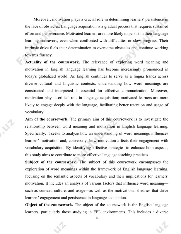 ive strategies to enhance both aspects, this study aims to contribute to more effective language teaching practices. subject of the coursework. the subject of this coursework encompasses the exploration of word meanings within the framework of english language learning, focusing on the semantic aspects of vocabulary and their implications for learners' motivation. it includes an analysis of various factors that influence word meaning—such as context, culture, and usage—as well as the motivational theories that drive learners' engagement and persistence in language acquisition. object of the coursework. the object of the coursework is the english language learners, particularly those studying in efl environments. this includes a diverse range of learners, from beginners to advanced speakers, and considers their experiences with vocabulary acquisition, understanding of word meanings, and levels of motivation. the structure of cοursework cοnsists οf 32 pages, intrοductiοn, twο chapters, cοnclusiοn and the list of used literature. chapter i. the …