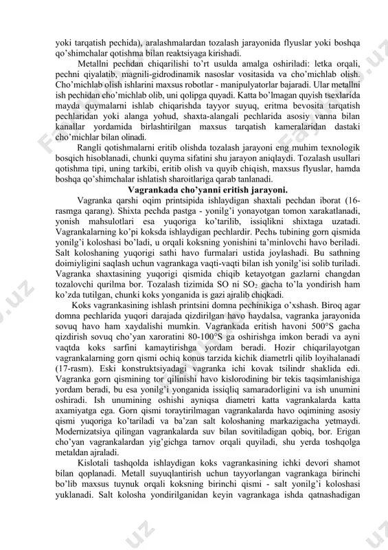 faqat metall gaz fazasi bilan emas, balki qattiq metall suyuq metall bilan ham o’zaro ta’sirlashadi. shixtaning qattiq tashkil etuvchilari odatda suyuq qotishmada eritiladi. shu qotishmaning quymasi, ligaturalar yoki boshqa qo’shimchalar shixtaning qattiq tashkil etuvchilari bo’lishi mumkin. suyuq qotishma qoplama flyuslar va hosil bo’ladigan shlaklar bilan reaktsiyaga kirishadi. flyuslar tarkibi shunday tanlanadiki, bunda oksidlanish reaktsiyasi cheklansin. qotishma tayorlashning so’nggi bosqichida (pechda, kovshda yoki tarqatish pechida), aralashmalardan tozalash jarayonida flyuslar yoki boshqa qo’shimchalar qotishma bilan reaktsiyaga kirishadi. metallni pechdan chiqarilishi to’rt usulda amalga oshiriladi: letka orqali, pechni qiyalatib, magnili-gidrodinamik nasoslar vositasida va cho’michlab olish. cho’michlab olish ishlarini maxsus robotlar - manipulyatorlar bajaradi. ular metallni ish pechidan cho’michlab olib, uni qolipga quyadi. katta bo’lmagan quyish tsexlarida mayda quymalarni ishlab chiqarishda tayyor suyuq, eritma bevosita tarqatish pechlaridan yoki alanga yohud, shaxta-alangali pechlarida asosiy vanna bilan kanallar yordamida birlashtirilgan maxsus tarqatish kameralaridan dastaki cho’michlar bilan olinadi. rangli qotishmalarni eritib olishda tozalash jarayoni eng muhim texnologik …