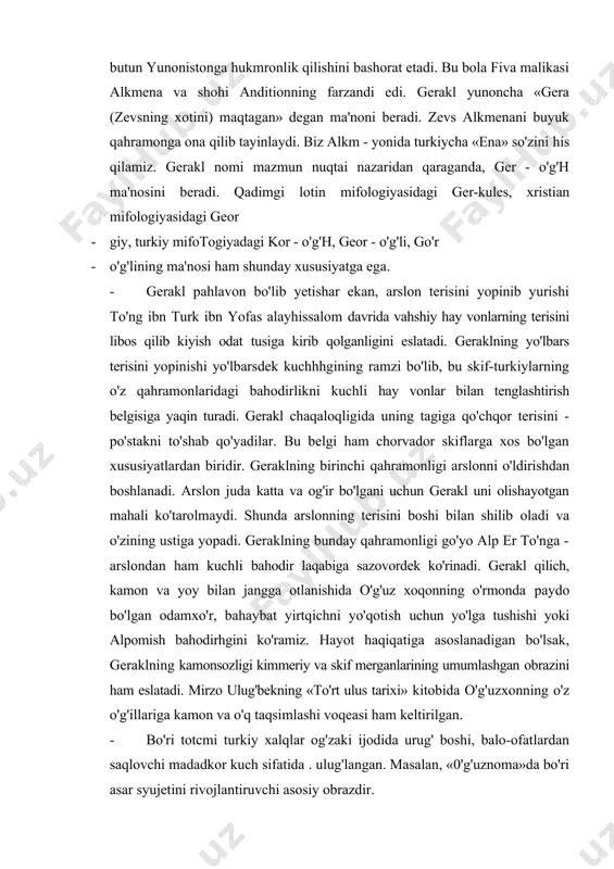 yirtqichni yo'qotish uchun yo'lga tushishi yoki alpomish bahodirhgini ko'ramiz. hayot haqiqatiga asoslanadigan bo'lsak, geraklning kamonsozligi kimmeriy va skif merganlarining umumlashgan obrazini ham eslatadi. mirzo ulug'bekning «to'rt ulus tarixi» kitobida o'g'uzxonning o'z o'g'illariga kamon va o'q taqsimlashi voqeasi ham keltirilgan. · bo'ri totcmi turkiy xalqlar og'zaki ijodida urug' boshi, balo-ofatlardan saqlovchi madadkor kuch sifatida . ulug'langan. masalan, «0'g'uznoma»da bo'ri asar syujetini rivojlantiruvchi asosiy obrazdir. · o'z ajdodlarini hayvonlardan kelib chiqqan deb hisoblash yoki pahlavonlarini bolaligida kuchli hayvonlar tarbiyasiga olib, onalik qilishini tasvirlash skiflar mifologiyasiga xos bo'lgan xususiyatlardan hisoblanadi. bunday mifologik tushuncha qadimshunoslikda skif-hayvonot uslubi deb e'tirof etilgan. skiflar hayotiga tegishli qadimiy obidalarda ham hayvonlar tasviri kuzatilgan. turkiy qabila va urug'lar tarixiga nazar tashlanadigan bo'lsa. tibetlar ota-bobolarimiz erkak maymundan va ayol o'rmon ruhidan, mo'g'ullar kulrang bo'ri va bug'udan, tulislar bo'ri va xun amaldorlarining qizidan, ashin urug'i xun shahzodasi va urg'ochi bo'ridan kelib chiqqanmiz, deb aytganlar. enasoy afsonalarida yosh bolalarga bug'u onalik qilgan. …