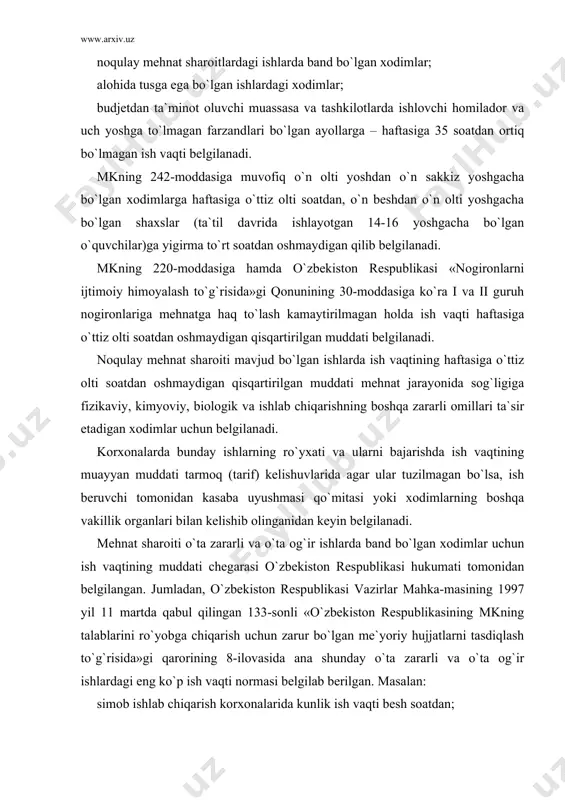 g 1997 yil 11 martda qabul qilingan 133-sonli «o`zbekiston respublikasining mkning talablarini ro`yobga chiqarish uchun zarur bo`lgan me`yoriy hujjatlarni tasdiqlash to`g`risida»gi qarorining 8-ilovasida ana shunday o`ta zararli va o`ta og`ir ishlardagi eng ko`p ish vaqti normasi belgilab berilgan . masalan: simob ishlab chiqarish korxonalarida kunlik ish vaqti besh soatdan; sud tibbiy ekspertizasi byurosi ekspertlari, o`rta malakali tibbiy xodimlar uchun besh soatdan; elektron hisoblash mashinalari (kompyuterlar, videoapparatlar) xizmatchilari uchun to`rt soatdan oshmasligi lozim va h.k. alohida tusga ega bo`lgan ishlar yuqori darajadagi his-hayajon, aqliy zo`riqish, asab tangligi bilan bog`liq ishlar bo`lib, bunday ishlarda band bo`lgan xodimlar uchun hukumat qaroriga ko`ra qisqartirilgan ish vaqti normasi belgilanadi. xususan, o`zbekiston respublikasi vazirlar mahkamasining yuqorida tilga olingan qarorining 4-ilovasida ana shunday ishlar ro`yxati va ularda band bo`lgan xodimlar uchun qisqartirilgan ish vaqti normasi berilgan . mazkur ro`yxatga sog`liqni saqlash, xalq ta`limi, oliy va o`rta maxsus ta`lim vazirliklari, televideniye va radio eshittirish xodimlari kiritilgan bo`lib, ular …
